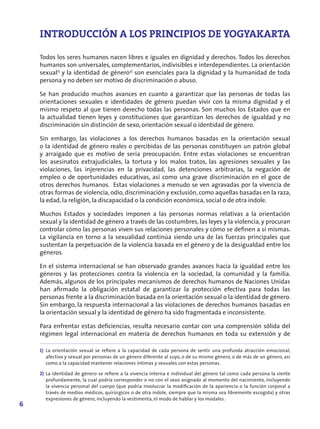 INTRODUCCIÓN A LOS PRINCIPIOS DE YOGYAKARTA

    Todos los seres humanos nacen libres e iguales en dignidad y derechos. Todos los derechos
    humanos son universales, complementarios, indivisibles e interdependientes. La orientación
    sexual1) y la identidad de género2) son esenciales para la dignidad y la humanidad de toda
    persona y no deben ser motivo de discriminación o abuso.

    Se han producido muchos avances en cuanto a garantizar que las personas de todas las
    orientaciones sexuales e identidades de género puedan vivir con la misma dignidad y el
    mismo respeto al que tienen derecho todas las personas. Son muchos los Estados que en
    la actualidad tienen leyes y constituciones que garantizan los derechos de igualdad y no
    discriminación sin distinción de sexo, orientación sexual o identidad de género.

    Sin embargo, las violaciones a los derechos humanos basadas en la orientación sexual
    o la identidad de género reales o percibidas de las personas constituyen un patrón global
    y arraigado que es motivo de seria preocupación. Entre estas violaciones se encuentran
    los asesinatos extrajudiciales, la tortura y los malos tratos, las agresiones sexuales y las
    violaciones, las injerencias en la privacidad, las detenciones arbitrarias, la negación de
    empleo o de oportunidades educativas, así como una grave discriminación en el goce de
    otros derechos humanos. Estas violaciones a menudo se ven agravadas por la vivencia de
    otras formas de violencia, odio, discriminación y exclusión, como aquellas basadas en la raza,
    la edad, la religión, la discapacidad o la condición económica, social o de otra índole.

    Muchos Estados y sociedades imponen a las personas normas relativas a la orientación
    sexual y la identidad de género a través de las costumbres, las leyes y la violencia, y procuran
    controlar cómo las personas viven sus relaciones personales y cómo se definen a sí mismas.
    La vigilancia en torno a la sexualidad continúa siendo una de las fuerzas principales que
    sustentan la perpetuación de la violencia basada en el género y de la desigualdad entre los
    géneros.

    En el sistema internacional se han observado grandes avances hacia la igualdad entre los
    géneros y las protecciones contra la violencia en la sociedad, la comunidad y la familia.
    Además, algunos de los principales mecanismos de derechos humanos de Naciones Unidas
    han afirmado la obligación estatal de garantizar la protección efectiva para todas las
    personas frente a la discriminación basada en la orientación sexual o la identidad de género.
    Sin embargo, la respuesta internacional a las violaciones de derechos humanos basadas en
    la orientación sexual y la identidad de género ha sido fragmentada e inconsistente.

    Para enfrentar estas deficiencias, resulta necesario contar con una comprensión sólida del
    régimen legal internacional en materia de derechos humanos en toda su extensión y de

    1) La orientación sexual se refiere a la capacidad de cada persona de sentir una profunda atracción emocional,
       afectiva y sexual por personas de un género diferente al suyo, o de su mismo género, o de más de un género, así
       como a la capacidad mantener relaciones íntimas y sexuales con estas personas.

    2) La identidad de género se refiere a la vivencia interna e individual del género tal como cada persona la siente
       profundamente, la cual podría corresponder o no con el sexo asignado al momento del nacimiento, incluyendo
       la vivencia personal del cuerpo (que podría involucrar la modificación de la apariencia o la función corporal a
       través de medios médicos, quirúrgicos o de otra índole, siempre que la misma sea libremente escogida) y otras
       expresiones de género, incluyendo la vestimenta, el modo de hablar y los modales.
6
 