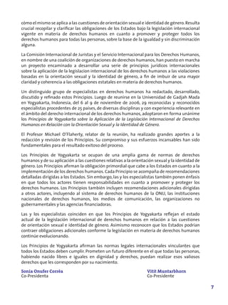 cómo el mismo se aplica a las cuestiones de orientación sexual e identidad de género. Resulta
crucial recopilar y clarificar las obligaciones de los Estados bajo la legislación internacional
vigente en materia de derechos humanos en cuanto a promover y proteger todos los
derechos humanos para todas las personas, sobre la base de la igualdad y sin discriminación
alguna.

La Comisión Internacional de Juristas y el Servicio Internacional para los Derechos Humanos,
en nombre de una coalición de organizaciones de derechos humanos, han puesto en marcha
un proyecto encaminado a desarrollar una serie de principios jurídicos internacionales
sobre la aplicación de la legislacíon internacional de los derechos humanos a las violaciones
basadas en la orientación sexual y la identidad de género, a fin de imbuir de una mayor
claridad y coherencia a las obligaciones estatales en materia de derechos humanos.

Un distinguido grupo de especialistas en derechos humanos ha redactado, desarrollado,
discutido y refinado estos Principios. Luego de reunirse en la Universidad de Gadjah Mada
en Yogyakarta, Indonesia, del 6 al 9 de noviembre de 2006, 29 reconocidas y reconocidos
especialistas procedentes de 25 países, de diversas disciplinas y con experiencia relevante en
el ámbito del derecho internacional de los derechos humanos, adoptaron en forma unánime
los Principios de Yogyakarta sobre la Aplicación de la Legislación Internacional de Derechos
Humanos en Relación con la Orientación Sexual y la Identidad de Género.

El Profesor Michael O’Flaherty, relator de la reunión, ha realizado grandes aportes a la
redacción y revisión de los Principios. Su compromiso y sus esfuerzos incansables han sido
fundamentales para el resultado exitoso del proceso.

Los Principios de Yogyakarta se ocupan de una amplia gama de normas de derechos
humanos y de su aplicación a las cuestiones relativas a la orientación sexual y la identidad de
género. Los Principios afirman la obligación primordial que cabe a los Estados en cuanto a la
implementación de los derechos humanos. Cada Principio se acompaña de recomendaciones
detalladas dirigidas a los Estados. Sin embargo, las y los especialistas también ponen énfasis
en que todos los actores tienen responsabilidades en cuanto a promover y proteger los
derechos humanos. Los Principios también incluyen recomendaciones adicionales dirigidas
a otros actores, incluyendo al sistema de derechos humanos de la ONU, las instituciones
nacionales de derechos humanos, los medios de comunicación, las organizaciones no
gubernamentales y las agencias financiadoras.

Las y los especialistas coinciden en que los Principios de Yogyakarta reflejan el estado
actual de la legislación internacional de derechos humanos en relación a las cuestiones
de orientación sexual e identidad de género. Asimismo reconocen que los Estados podrían
contraer obligaciones adicionales conforme la legislación en materia de derechos humanos
continúe evolucionando.

Los Principios de Yogyakarta afirman las normas legales internacionales vinculantes que
todos los Estados deben cumplir. Prometen un futuro diferente en el que todas las personas,
habiendo nacido libres e iguales en dignidad y derechos, puedan realizar esos valiosos
derechos que les corresponden por su nacimiento.

Sonia Onufer Corrêa                                                Vitit Muntarbhorn
Co-Presidenta                                                      Co-Presidente

                                                                                                   7
 