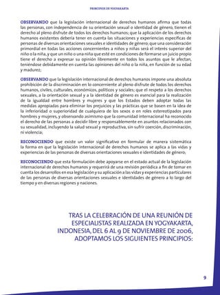 PRINCIPIOS DE YOGYAKARTA



OBSERVANDO que la legislación internacional de derechos humanos afirma que todas
las personas, con independencia de su orientación sexual o identidad de género, tienen el
derecho al pleno disfrute de todos los derechos humanos; que la aplicación de los derechos
humanos existentes debería tener en cuenta las situaciones y experiencias específicas de
personas de diversas orientaciones sexuales e identidades de género; que una consideración
primordial en todas las acciones concernientes a niños y niñas será el interés superior del
niño o la niña, y que un niño o una niña que esté en condiciones de formarse un juicio propio
tiene el derecho a expresar su opinión libremente en todos los asuntos que le afectan,
teniéndose debidamente en cuenta las opiniones del niño o la niña, en función de su edad
y madurez;

OBSERVANDO que la legislación internacional de derechos humanos impone una absoluta
prohibición de la discriminación en lo concerniente al pleno disfrute de todos los derechos
humanos, civiles, culturales, económicos, políticos y sociales; que el respeto a los derechos
sexuales, a la orientación sexual y a la identidad de género es esencial para la realización
de la igualdad entre hombres y mujeres y que los Estados deben adoptar todas las
medidas apropiadas para eliminar los prejuicios y las prácticas que se basen en la idea de
la inferioridad o superioridad de cualquiera de los sexos o en roles estereotipados para
hombres y mujeres, y observando asimismo que la comunidad internacional ha reconocido
el derecho de las personas a decidir libre y responsablemente en asuntos relacionados con
su sexualidad, incluyendo la salud sexual y reproductiva, sin sufrir coerción, discriminación,
ni violencia;

RECONOCIENDO que existe un valor significativo en formular de manera sistemática
la forma en que la legislación internacional de derechos humanos se aplica a las vidas y
experiencias de las personas de diversas orientaciones sexuales e identidades de género;

RECONOCIENDO que esta formulación debe apoyarse en el estado actual de la legislación
internacional de derechos humanos y requerirá de una revisión periódica a fin de tomar en
cuenta los desarrollos en esa legislación y su aplicación a las vidas y experiencias particulares
de las personas de diversas orientaciones sexuales e identidades de género a lo largo del
tiempo y en diversas regiones y naciones.




                       TRAS LA CELEBRACIÓN DE UNA REUNIÓN DE
                        ESPECIALISTAS REALIZADA EN YOGYAKARTA,
                    INDONESIA, DEL 6 AL 9 DE NOVIEMBRE DE 2006,
                         ADOPTAMOS LOS SIGUIENTES PRINCIPIOS:




                                                                                                    9
 