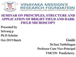 SEMINAR ON PRINCIPLES, STRUCTURE AND
APPLICATION OF BRIGHT FIELD AND DARK
FIELD MICROSCOPY
Presented by
Selvaraj.p
Ph.D Scholar
Oct-2019 Batch Guide
Dr.Sasi.Vaithilingan
Professor Cum Vice-Principal
VMCON Pondicherry.
 