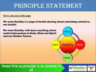 PRINCIPLE STATEMENT
Part 1: the core of the page

We want Healthy is a page of health sharing about something related to
our health.

We want Healthy will share anything about
useful information in Body, Mind and Spirit
and our Mother Nature.
 