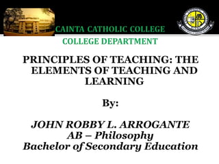 PRINCIPLES OF TEACHING: THE
ELEMENTS OF TEACHING AND
LEARNING
By:
JOHN ROBBY L. ARROGANTE
AB – Philosophy
Bachelor of Secondary Education
 