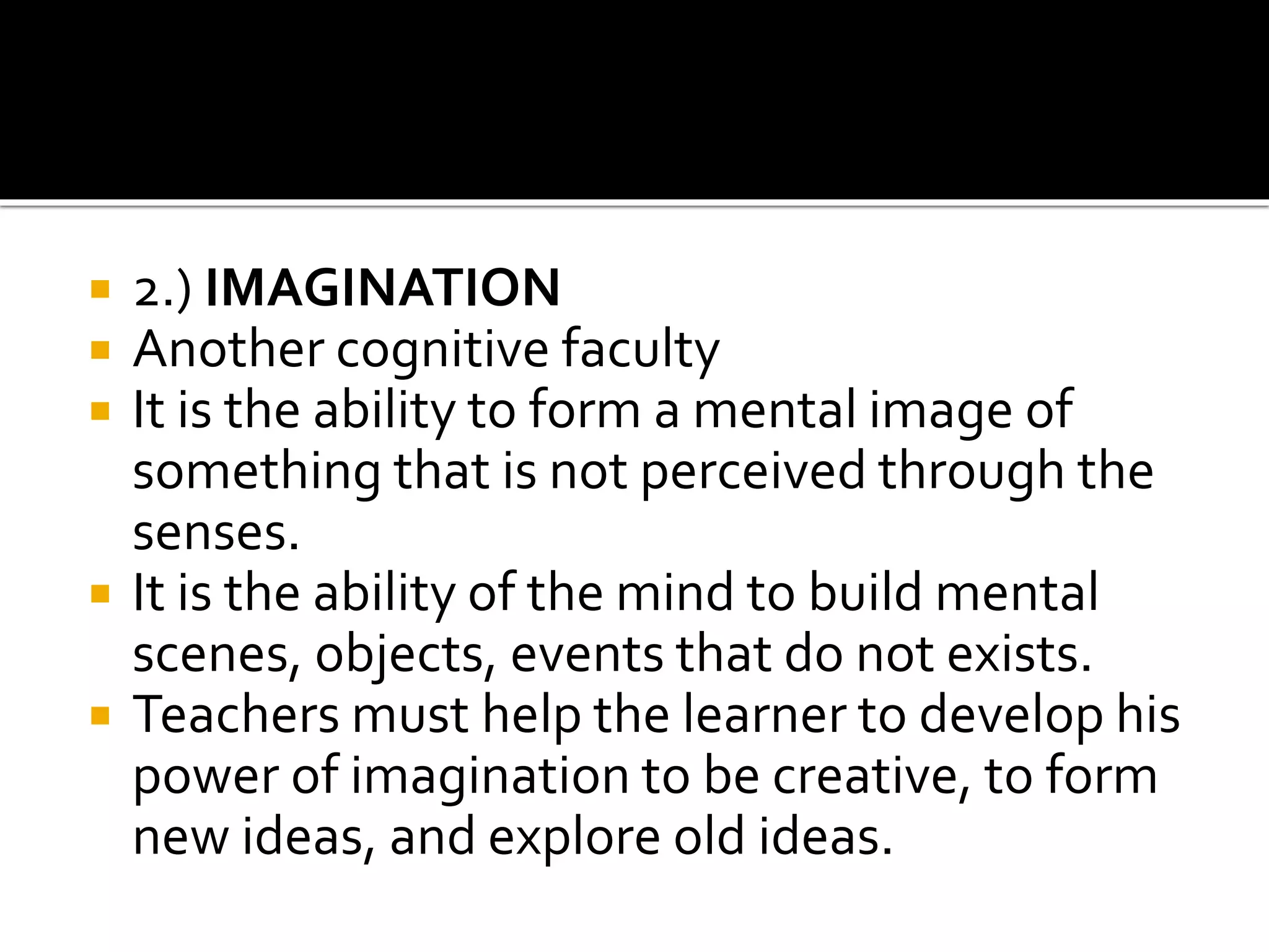  2.) IMAGINATION
 Another cognitive faculty
 It is the ability to form a mental image of
something that is not perceived through the
senses.
 It is the ability of the mind to build mental
scenes, objects, events that do not exists.
 Teachers must help the learner to develop his
power of imagination to be creative, to form
new ideas, and explore old ideas.
 