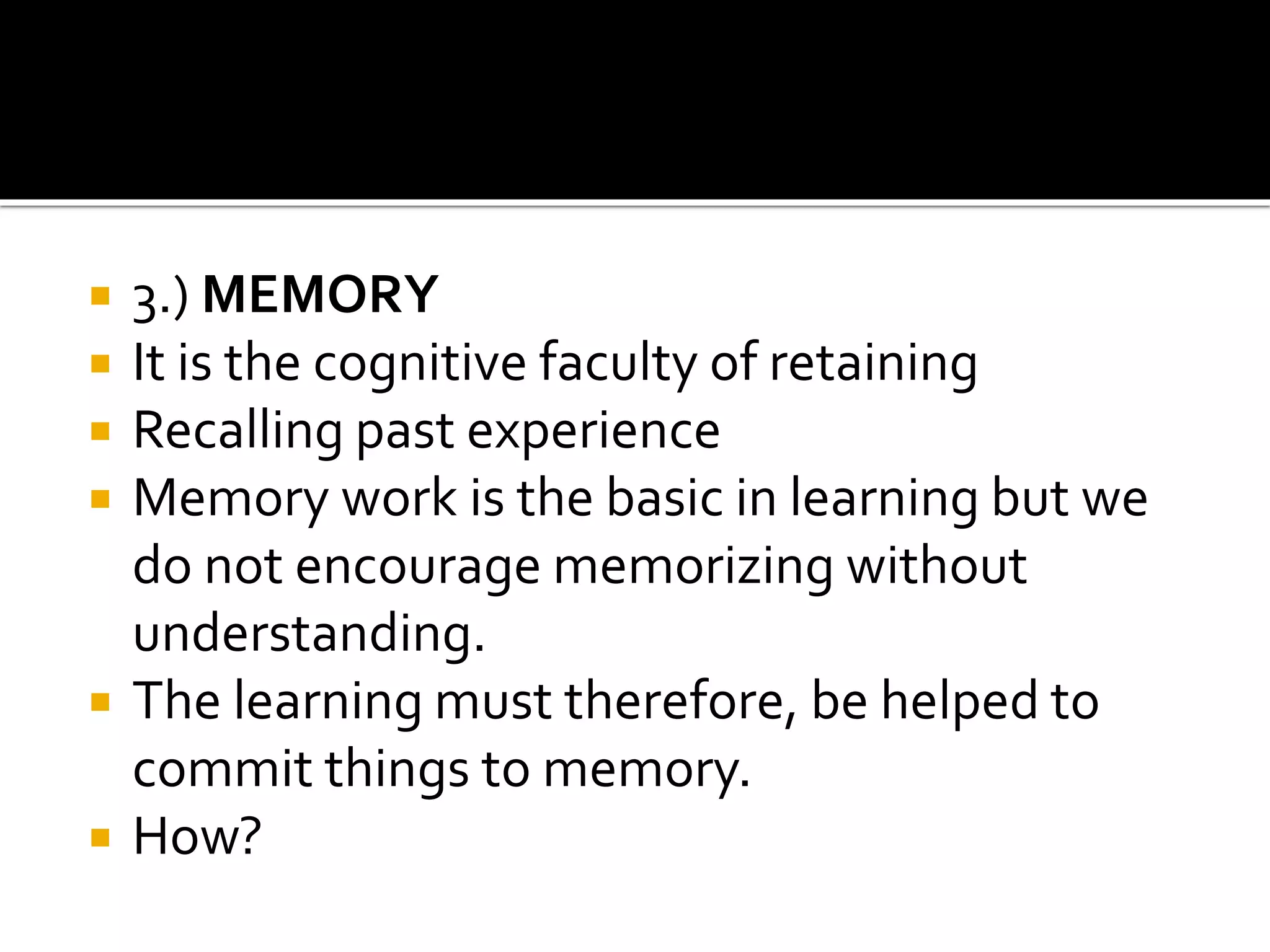  3.) MEMORY
 It is the cognitive faculty of retaining
 Recalling past experience
 Memory work is the basic in learning but we
do not encourage memorizing without
understanding.
 The learning must therefore, be helped to
commit things to memory.
 How?
 