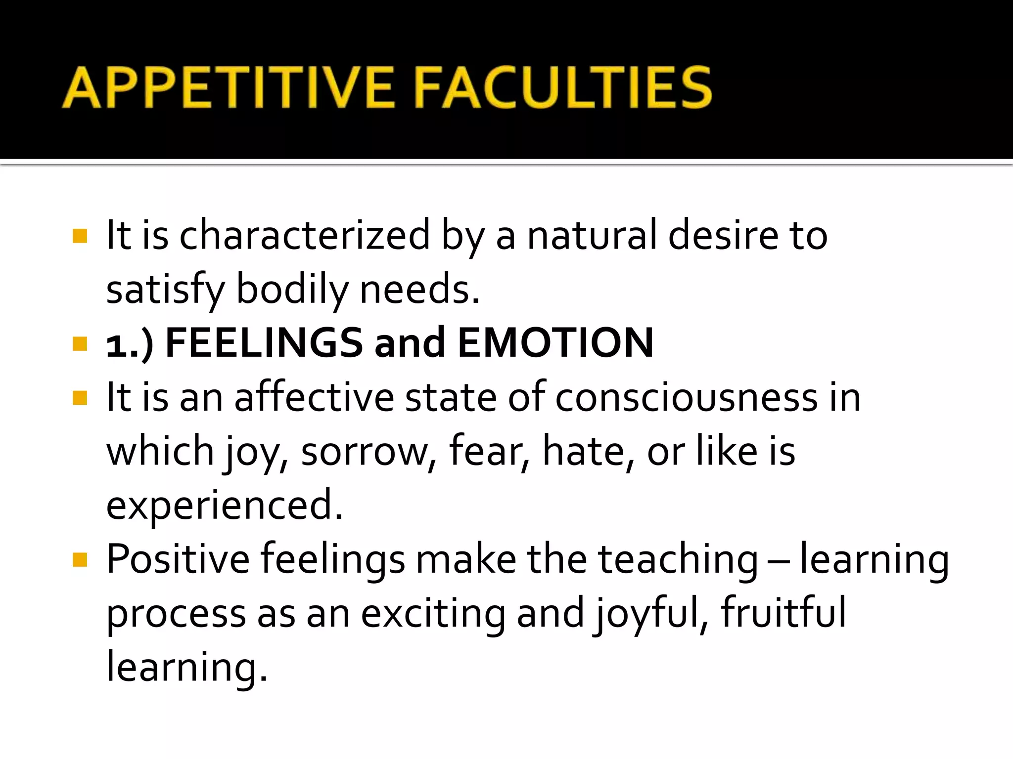  It is characterized by a natural desire to
satisfy bodily needs.
 1.) FEELINGS and EMOTION
 It is an affective state of consciousness in
which joy, sorrow, fear, hate, or like is
experienced.
 Positive feelings make the teaching – learning
process as an exciting and joyful, fruitful
learning.
 