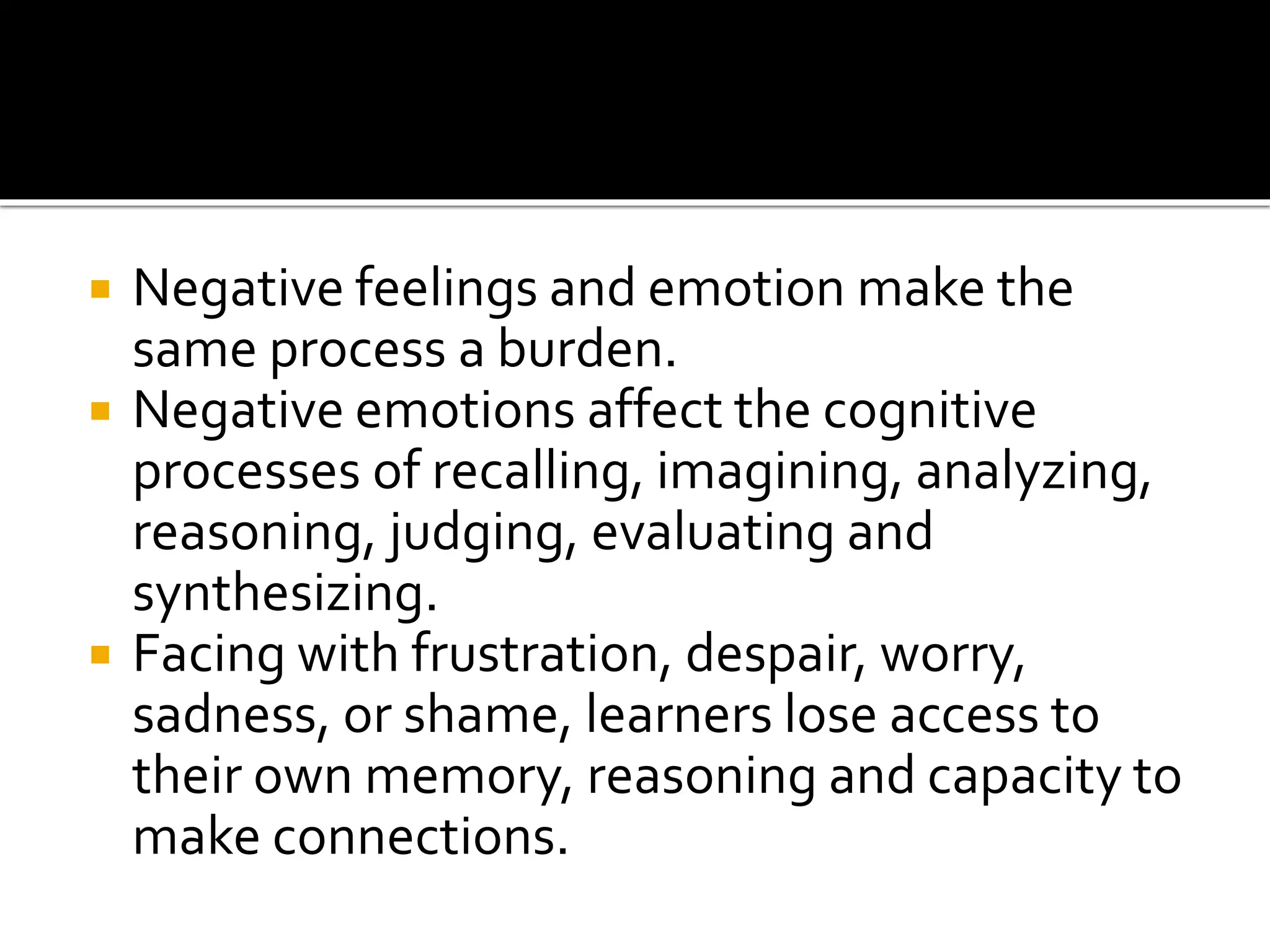  Negative feelings and emotion make the
same process a burden.
 Negative emotions affect the cognitive
processes of recalling, imagining, analyzing,
reasoning, judging, evaluating and
synthesizing.
 Facing with frustration, despair, worry,
sadness, or shame, learners lose access to
their own memory, reasoning and capacity to
make connections.
 
