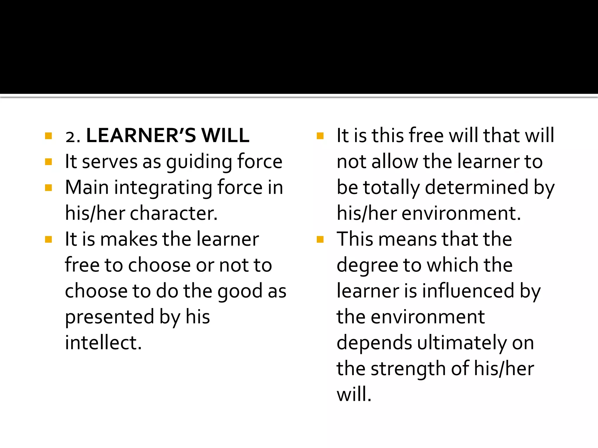  2. LEARNER’S WILL
 It serves as guiding force
 Main integrating force in
his/her character.
 It is makes the learner
free to choose or not to
choose to do the good as
presented by his
intellect.
 It is this free will that will
not allow the learner to
be totally determined by
his/her environment.
 This means that the
degree to which the
learner is influenced by
the environment
depends ultimately on
the strength of his/her
will.
 