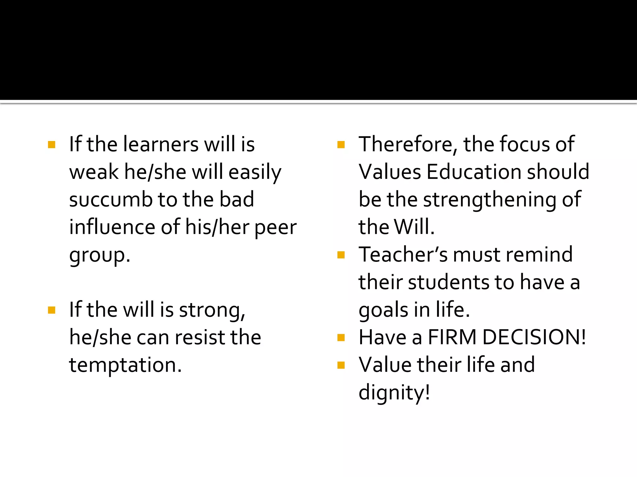  If the learners will is
weak he/she will easily
succumb to the bad
influence of his/her peer
group.
 If the will is strong,
he/she can resist the
temptation.
 Therefore, the focus of
Values Education should
be the strengthening of
theWill.
 Teacher’s must remind
their students to have a
goals in life.
 Have a FIRM DECISION!
 Value their life and
dignity!
 
