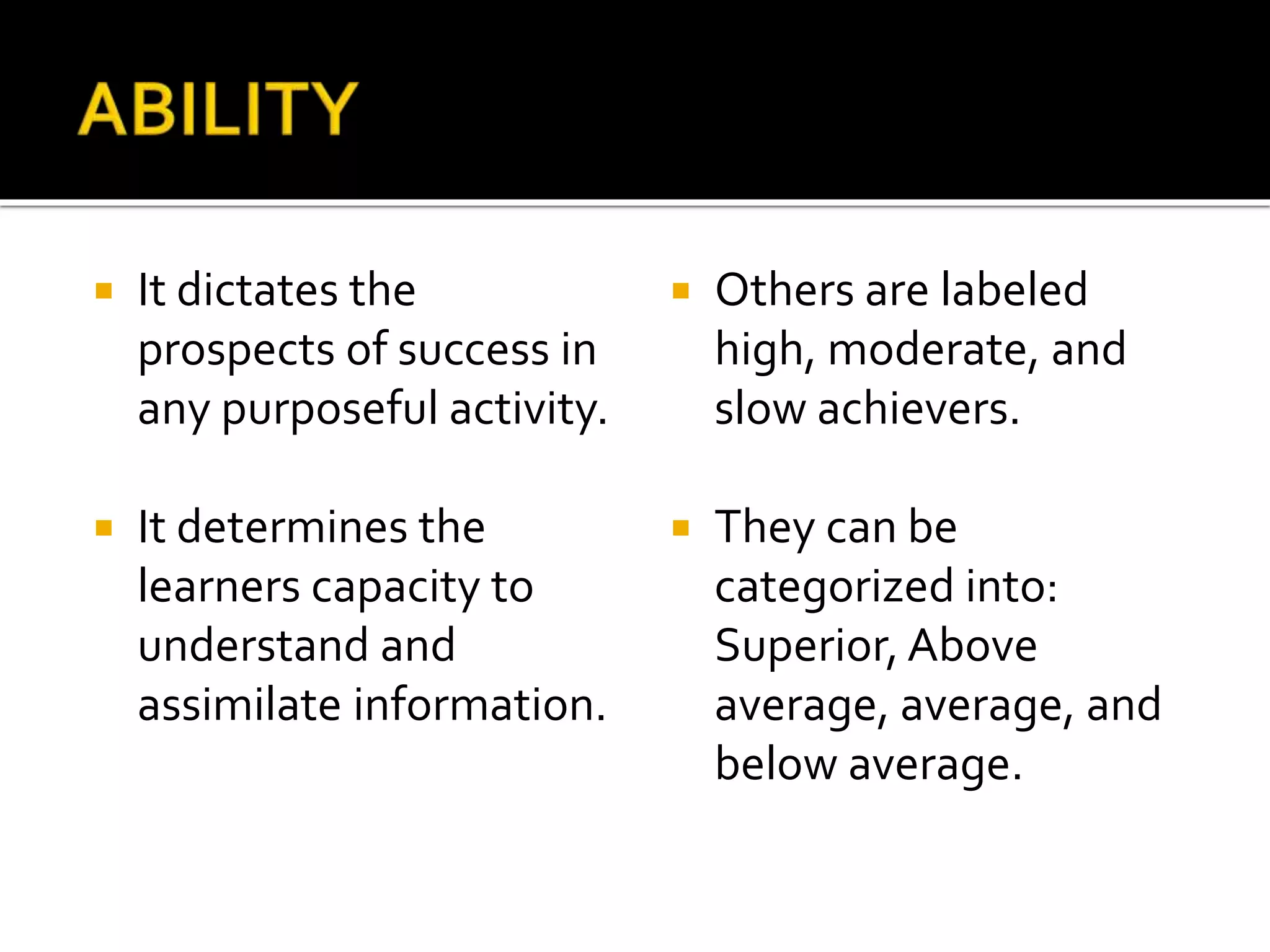  It dictates the
prospects of success in
any purposeful activity.
 It determines the
learners capacity to
understand and
assimilate information.
 Others are labeled
high, moderate, and
slow achievers.
 They can be
categorized into:
Superior, Above
average, average, and
below average.
 