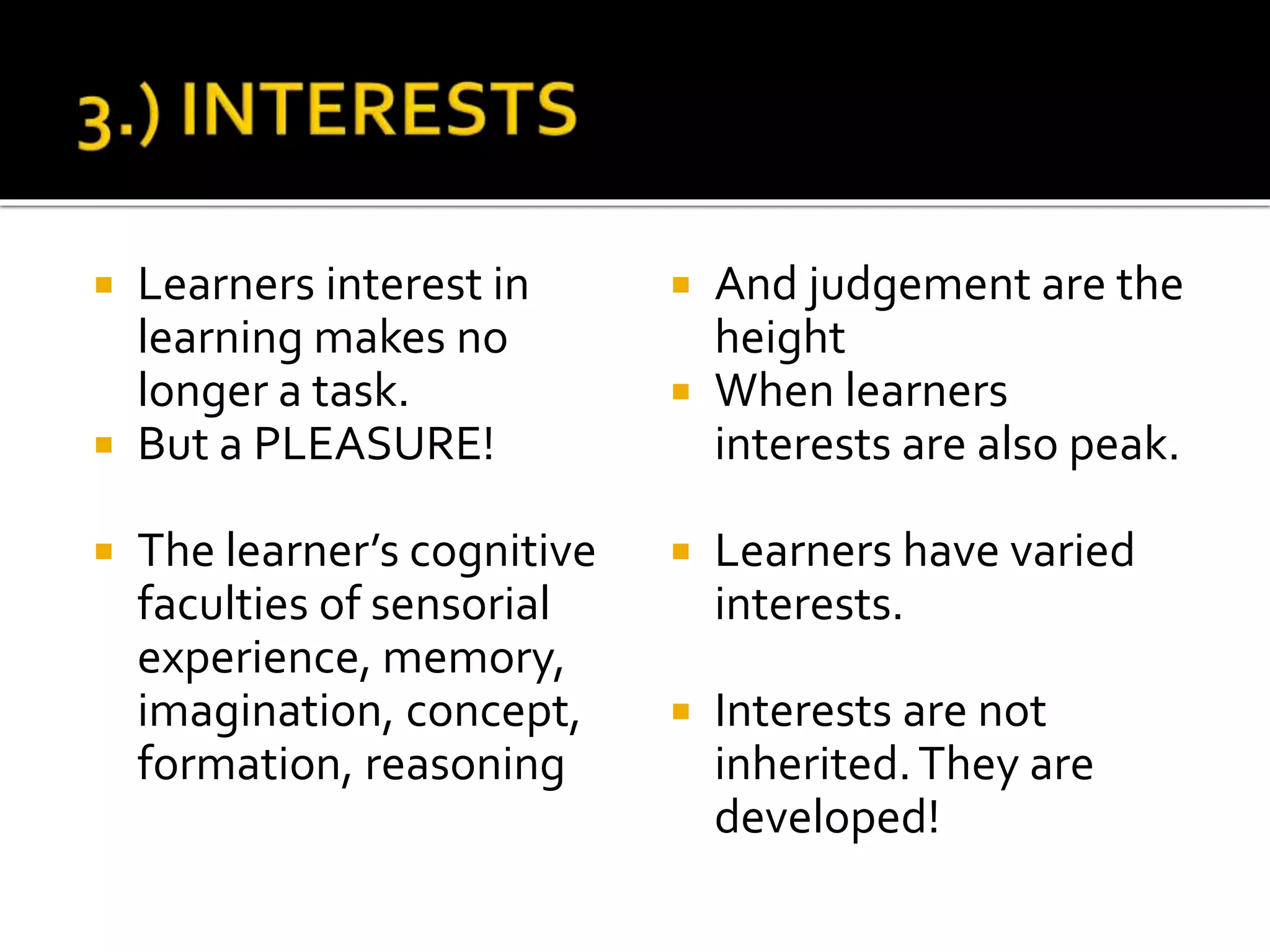  Learners interest in
learning makes no
longer a task.
 But a PLEASURE!
 The learner’s cognitive
faculties of sensorial
experience, memory,
imagination, concept,
formation, reasoning
 And judgement are the
height
 When learners
interests are also peak.
 Learners have varied
interests.
 Interests are not
inherited.They are
developed!
 