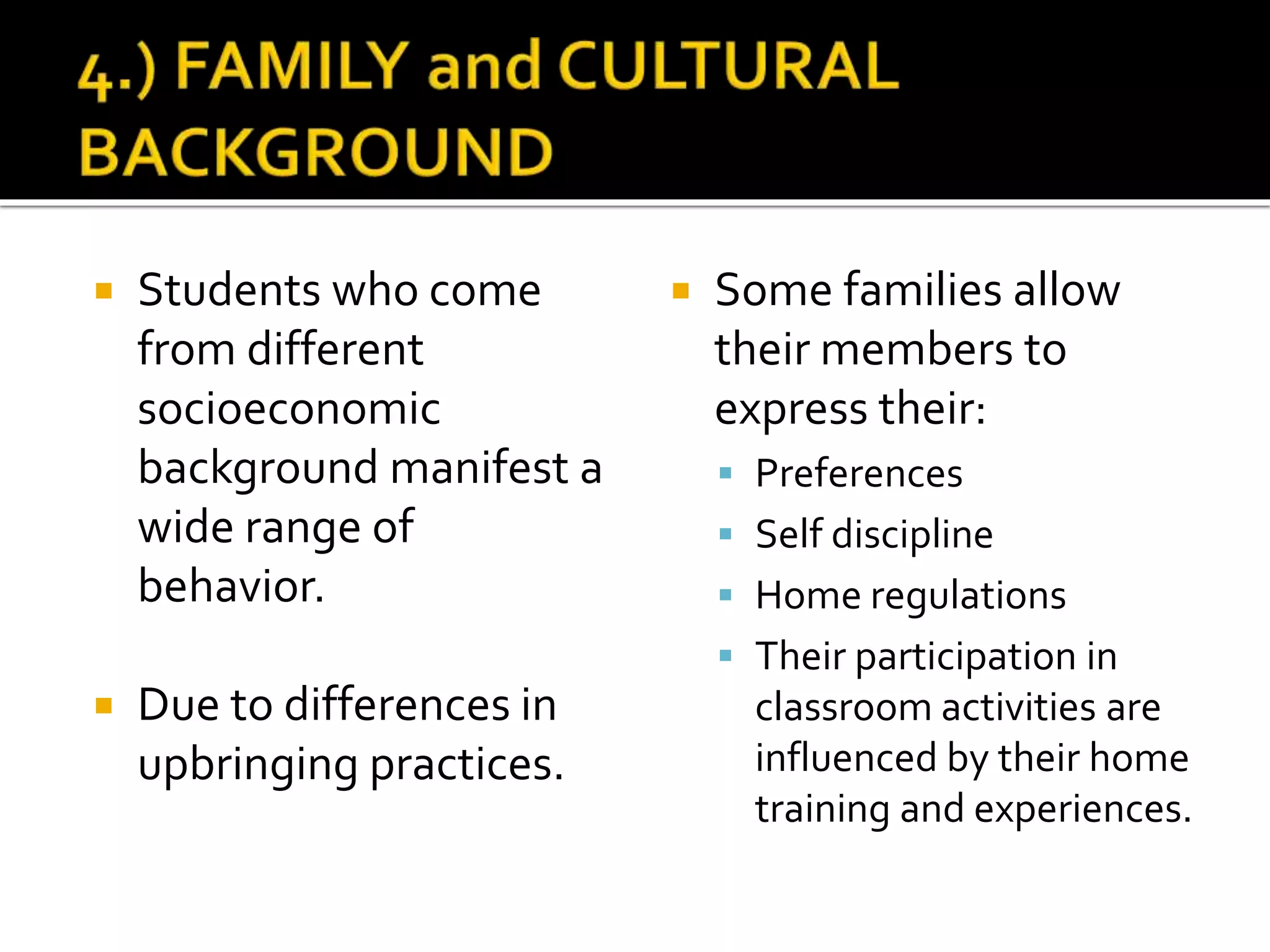 Students who come
from different
socioeconomic
background manifest a
wide range of
behavior.
 Due to differences in
upbringing practices.
 Some families allow
their members to
express their:
 Preferences
 Self discipline
 Home regulations
 Their participation in
classroom activities are
influenced by their home
training and experiences.
 