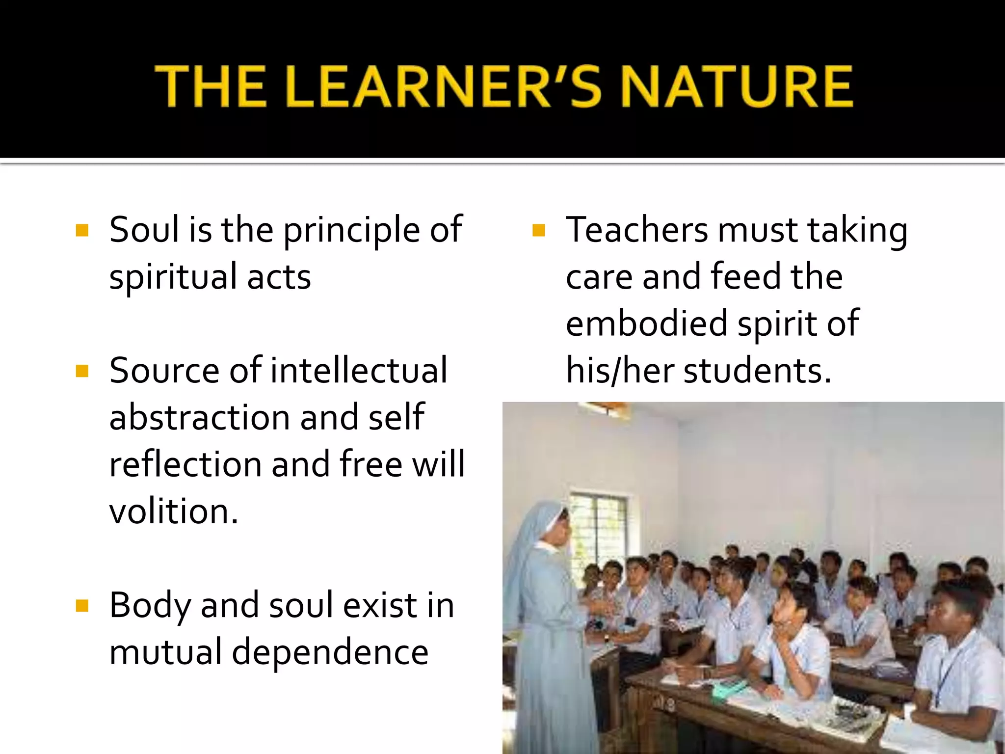  Soul is the principle of
spiritual acts
 Source of intellectual
abstraction and self
reflection and free will
volition.
 Body and soul exist in
mutual dependence
 Teachers must taking
care and feed the
embodied spirit of
his/her students.
 