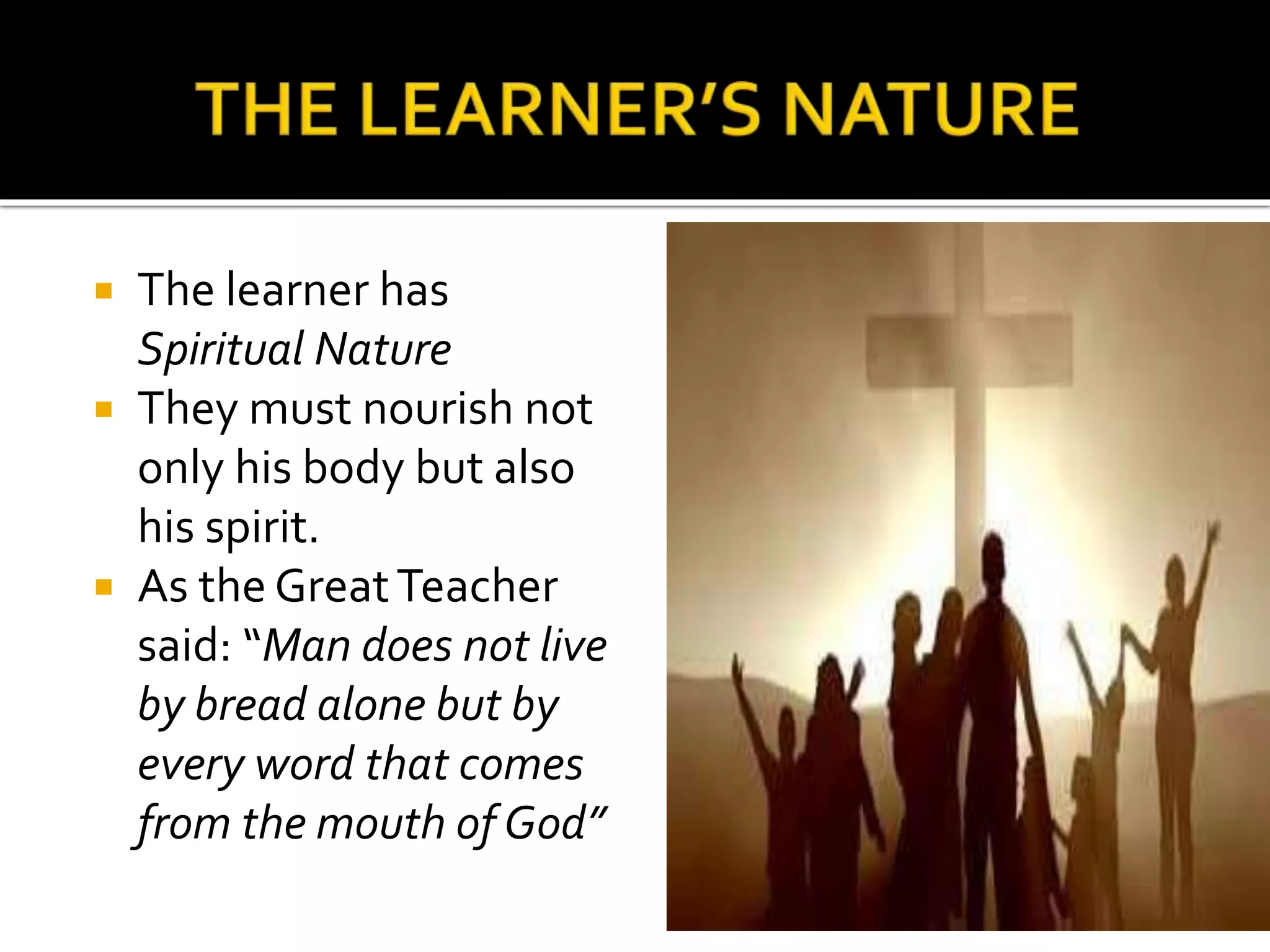  The learner has
Spiritual Nature
 They must nourish not
only his body but also
his spirit.
 As the GreatTeacher
said: “Man does not live
by bread alone but by
every word that comes
from the mouth of God”
 