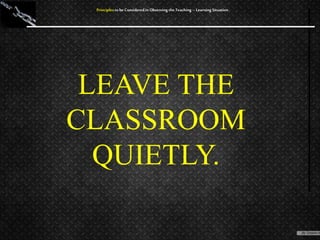 LEAVE THE
CLASSROOM
QUIETLY.
Principles to be Considered in Observing the Teaching – Learning Situation
 