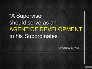 “A Supervisor
should serve as an
AGENT OF DEVELOPMENT
to his Subordinates”
RAPONSEL S. PACSI
 