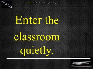 Enter the
classroom
quietly.
Principles to be Considered in Observing the Teaching – Learning Situation
 