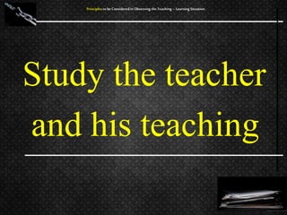 Study the teacher
and his teaching
Principles to be Considered in Observing the Teaching – Learning Situation
 