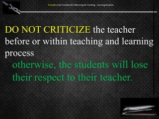 DO NOT CRITICIZE the teacher
before or within teaching and learning
process
Principles to be Considered in Observing the Teaching – Learning Situation
otherwise, the students will lose
their respect to their teacher.
 