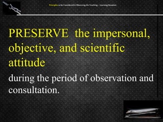 PRESERVE the impersonal,
objective, and scientific
attitude
during the period of observation and
consultation.
Principles to be Considered in Observing the Teaching – Learning Situation
 