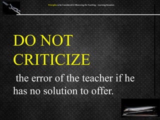 DO NOT
CRITICIZE
the error of the teacher if he
has no solution to offer.
Principles to be Considered in Observing the Teaching – Learning Situation
 