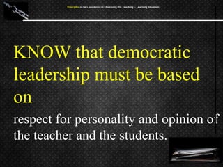 KNOW that democratic
leadership must be based
on
respect for personality and opinion of
the teacher and the students.
Principles to be Considered in Observing the Teaching – Learning Situation
 
