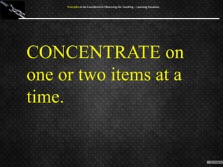 CONCENTRATE on
one or two items at a
time.
Principles to be Considered in Observing the Teaching – Learning Situation
 