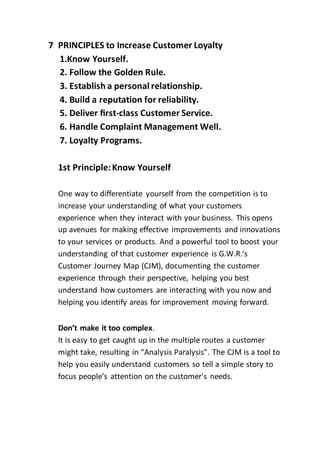 7 PRINCIPLES to Increase Customer Loyalty
1.Know Yourself.
2. Follow the Golden Rule.
3. Establish a personal relationship.
4. Build a reputation for reliability.
5. Deliver ﬁrst-class Customer Service.
6. Handle Complaint Management Well.
7. Loyalty Programs.
1st Principle:Know Yourself
One way to differentiate yourself from the competition is to
increase your understanding of what your customers
experience when they interact with your business. This opens
up avenues for making effective improvements and innovations
to your services or products. And a powerful tool to boost your
understanding of that customer experience is G.W.R.‘s
Customer Journey Map (CJM), documenting the customer
experience through their perspective, helping you best
understand how customers are interacting with you now and
helping you identify areas for improvement moving forward.
Don’t make it too complex.
It is easy to get caught up in the multiple routes a customer
might take, resulting in “Analysis Paralysis”. The CJM is a tool to
help you easily understand customers so tell a simple story to
focus people’s attention on the customer’s needs.
 