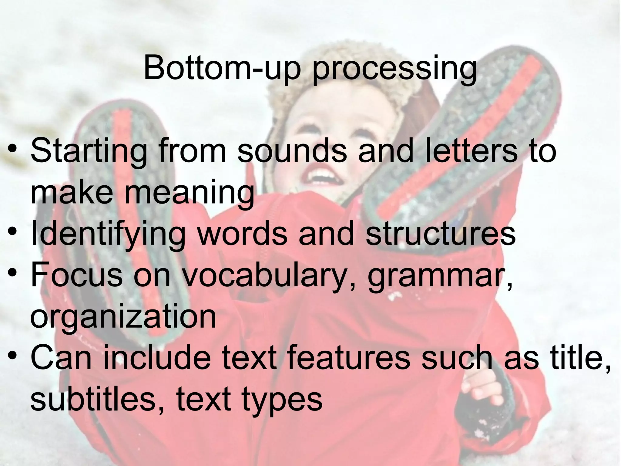 Bottom-up processing Starting from sounds and letters to make meaning Identifying words and structures Focus on vocabulary, grammar, organization Can include text features such as title, subtitles, text types 