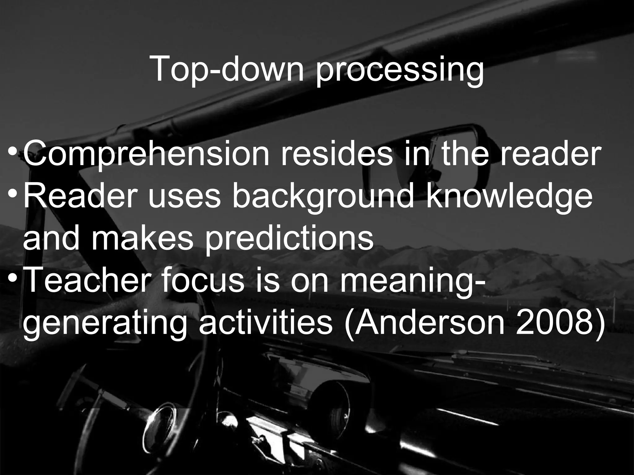 Top-down processing Comprehension resides in the reader Reader uses background knowledge and makes predictions Teacher focus is on meaning-generating activities (Anderson 2008) 
