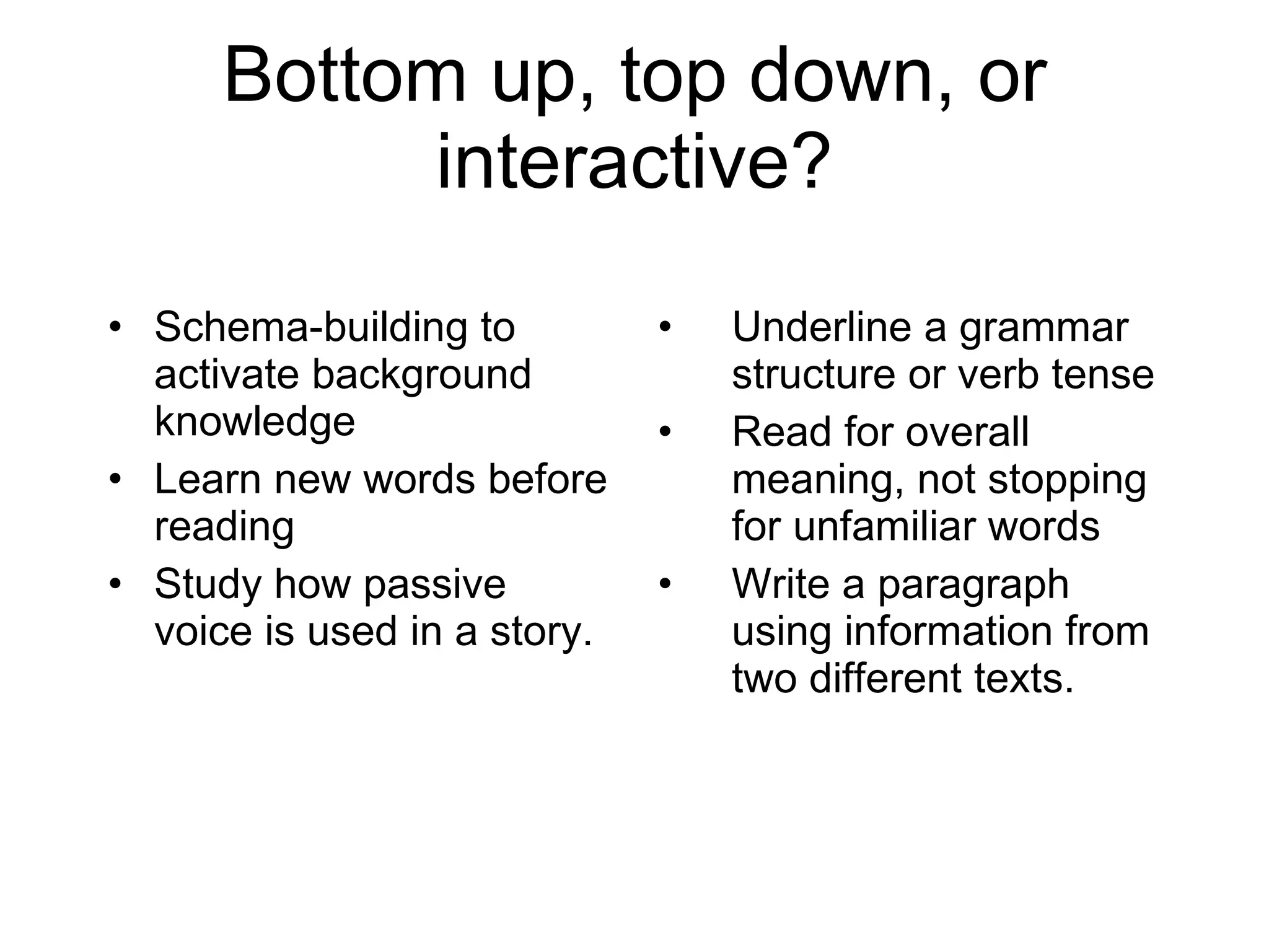 Bottom up, top down, or interactive? Schema-building to activate background knowledge Learn new words before reading Study how passive voice is used in a story. Underline a grammar structure or verb tense Read for overall meaning, not stopping for unfamiliar words Write a paragraph using information from two different texts. 