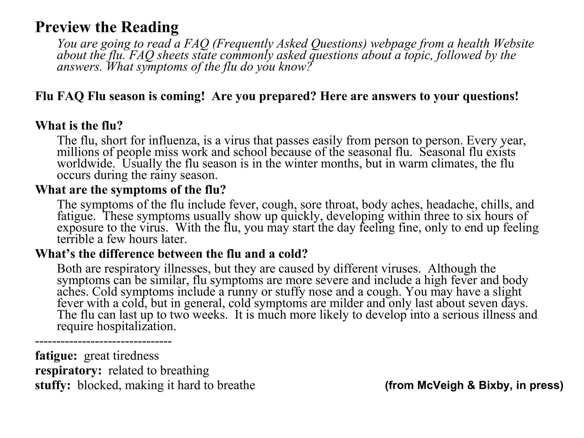 Preview the Reading You are going to read a FAQ (Frequently Asked Questions) webpage from a health Website about the flu. FAQ sheets state commonly asked questions about a topic, followed by the answers. What symptoms of the flu do you know? Flu FAQ Flu season is coming!  Are you prepared? Here are answers to your questions! What is the flu? The flu, short for influenza, is a virus that passes easily from person to person. Every year, millions of people miss work and school because of the seasonal flu.  Seasonal flu exists worldwide.  Usually the flu season is in the winter months, but in warm climates, the flu occurs during the rainy season.  What are the symptoms of the flu? The symptoms of the flu include fever, cough, sore throat, body aches, headache, chills, and fatigue.  These symptoms usually show up quickly, developing within three to six hours of exposure to the virus.  With the flu, you may start the day feeling fine, only to end up feeling terrible a few hours later. What’s the difference between the flu and a cold? Both are respiratory illnesses, but they are caused by different viruses.  Although the symptoms can be similar, flu symptoms are more severe and include a high fever and body aches. Cold symptoms include a runny or stuffy nose and a cough. You may have a slight fever with a cold, but in general, cold symptoms are milder and only last about seven days. The flu can last up to two weeks.  It is much more likely to develop into a serious illness and require hospitalization. --------------------------------  fatigue:  great tiredness respiratory:  related to breathing stuffy:  blocked, making it hard to breathe (from McVeigh & Bixby, in press) 
