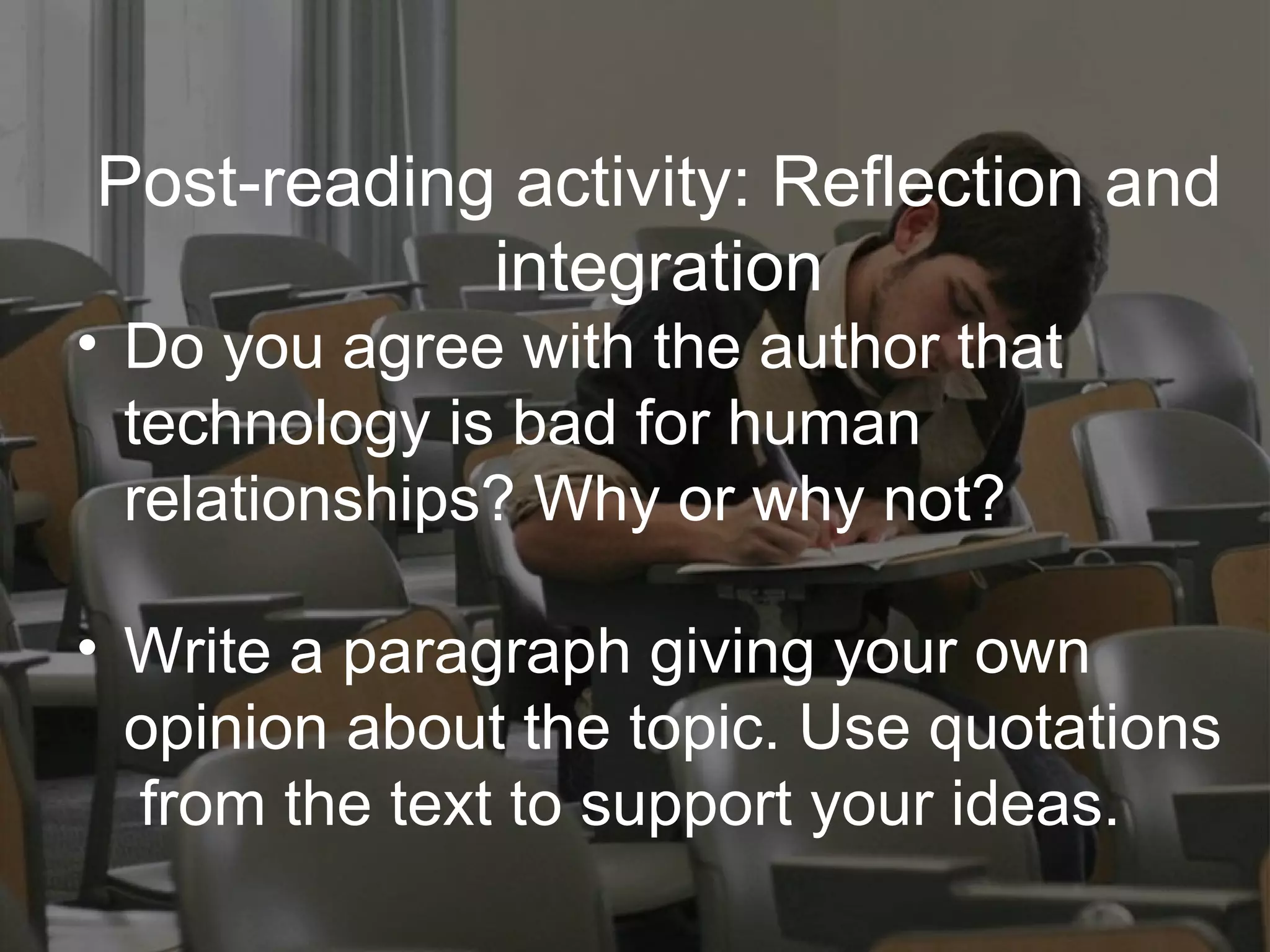 Post-reading activity: Reflection and integration Do you agree with the author that  technology is bad for human  relationships? Why or why not? Write a paragraph giving your own  opinion about the topic. Use quotations  from the text to support your ideas. 