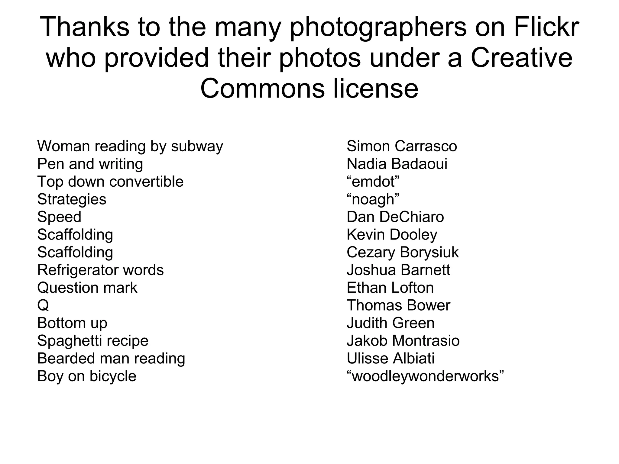 Thanks to the many photographers on Flickr who provided their photos under a Creative Commons license Woman reading by subway Simon Carrasco Pen and writing Nadia Badaoui Top down convertible “emdot” Strategies “noagh” Speed Dan DeChiaro Scaffolding Kevin Dooley Scaffolding Cezary Borysiuk Refrigerator words Joshua Barnett Question mark Ethan Lofton Q Thomas Bower Bottom up Judith Green Spaghetti recipe Jakob Montrasio Bearded man reading Ulisse Albiati Boy on bicycle “woodleywonderworks” 