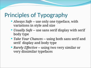 Principles of Typography
 Always Safe -- use only one typeface, with
variations in style and size
 Usually Safe -- use sans serif display with serif
body type
 Take Your Chances -- using both sans serif and
serif display and body type
 Rarely Effective -- using two very similar or
very dissimilar typefaces
 