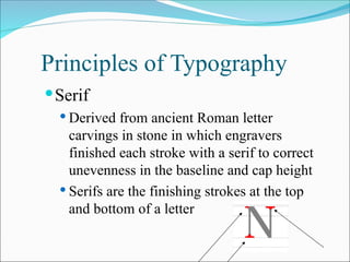 Principles of Typography
Serif
 Derived from ancient Roman letter
carvings in stone in which engravers
finished each stroke with a serif to correct
unevenness in the baseline and cap height
 Serifs are the finishing strokes at the top
and bottom of a letter
 