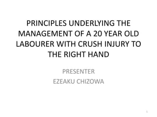 PRINCIPLES UNDERLYING THE
MANAGEMENT OF A 20 YEAR OLD
LABOURER WITH CRUSH INJURY TO
THE RIGHT HAND
PRESENTER
EZEAKU CHIZOWA
1
 