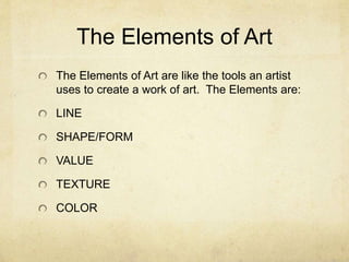 The Elements of Art
The Elements of Art are like the tools an artist
uses to create a work of art. The Elements are:
LINE
SHAPE/FORM
VALUE
TEXTURE
COLOR
 