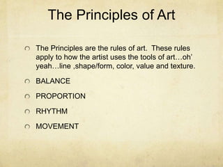The Principles of Art
The Principles are the rules of art. These rules
apply to how the artist uses the tools of art…oh’
yeah…line ,shape/form, color, value and texture.
BALANCE
PROPORTION
RHYTHM
MOVEMENT
 