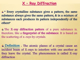 X – Ray Diffraction
“ Every crystalline substance gives a pattern; the same
substance always gives the same pattern; & in a mixture of
substances each produces its pattern independently of the
others”
The X-ray diffraction pattern of a pure substance is,
therefore, like a fingerprint of the substance. It is based on
the scattering of x-rays by crystals.
Definition : The atomic planes of a crystal cause an
incident beam of X-rays to interfere with one another as
they leave the crystal. The phenomenon is called X-ray
diffraction