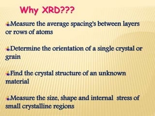Measure the average spacing's between layers
or rows of atoms
Determine the orientation of a single crystal or
grain
Find the crystal structure of an unknown
material
Measure the size, shape and internal stress of
small crystalline regions
Why XRD???