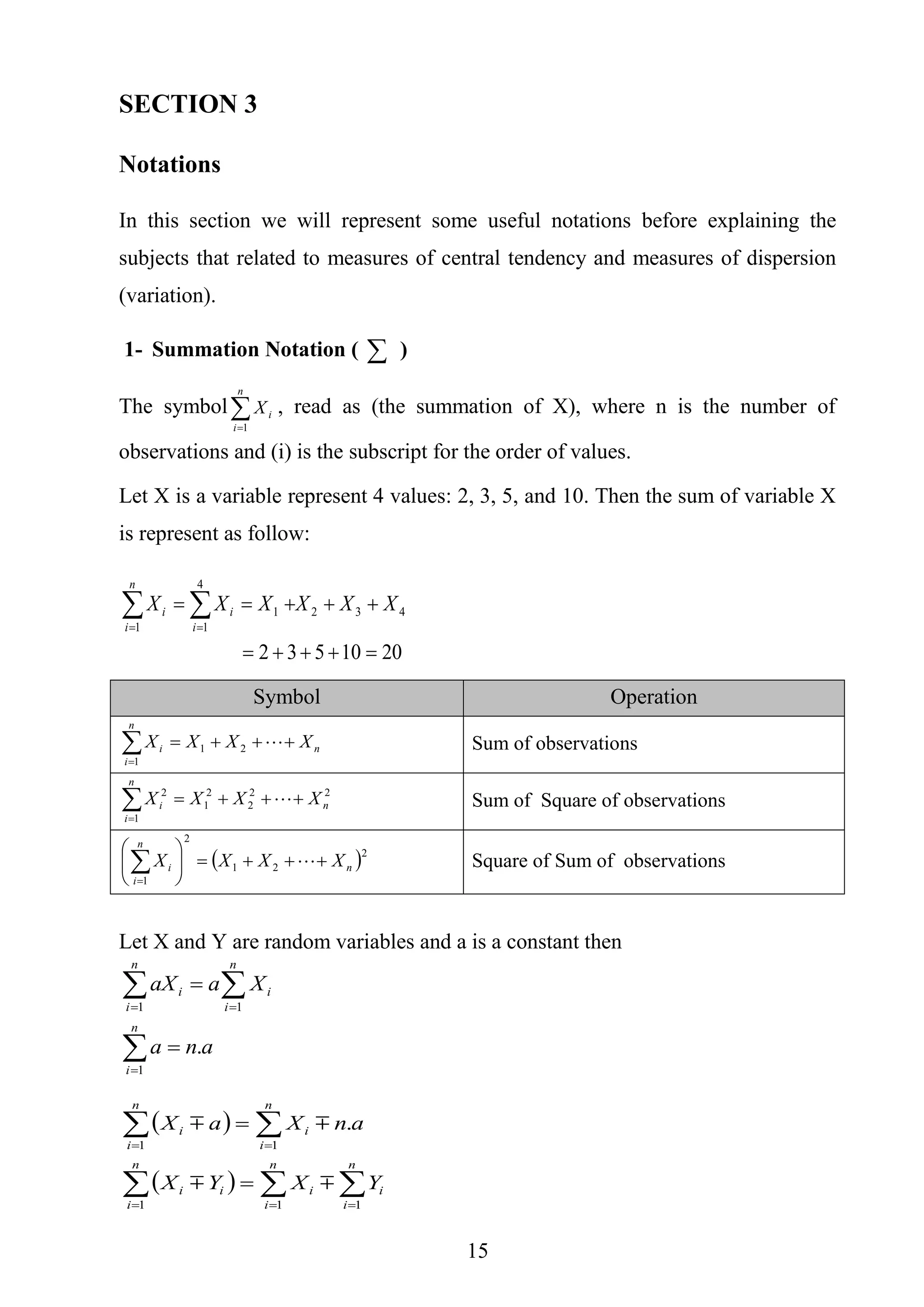 15
SECTION 3
Notations
In this section we will represent some useful notations before explaining the
subjects that related to measures of central tendency and measures of dispersion
(variation).
1- Summation Notation (  )
The symbol
n
i
iX
1
, read as (the summation of X), where n is the number of
observations and (i) is the subscript for the order of values.
Let X is a variable represent 4 values: 2, 3, 5, and 10. Then the sum of variable X
is represent as follow:
2010532
432
1
4
1
1

  
XXXXXX
n
i i
ii
Symbol Operation
n
n
i
i XXXX 
21
1
Sum of observations
22
2
2
1
1
2
n
n
i
i XXXX 
 Sum of Square of observations
 2
21
2
1
n
n
i
i XXXX 






 Square of Sum of observations
Let X and Y are random variables and a is a constant then
ana
XaaX
n
i
n
i
i
n
i
i
.
1
11






 
  





n
i
i
n
i
i
n
i
ii
n
i
i
n
i
i
YXYX
anXaX
111
11
.


 