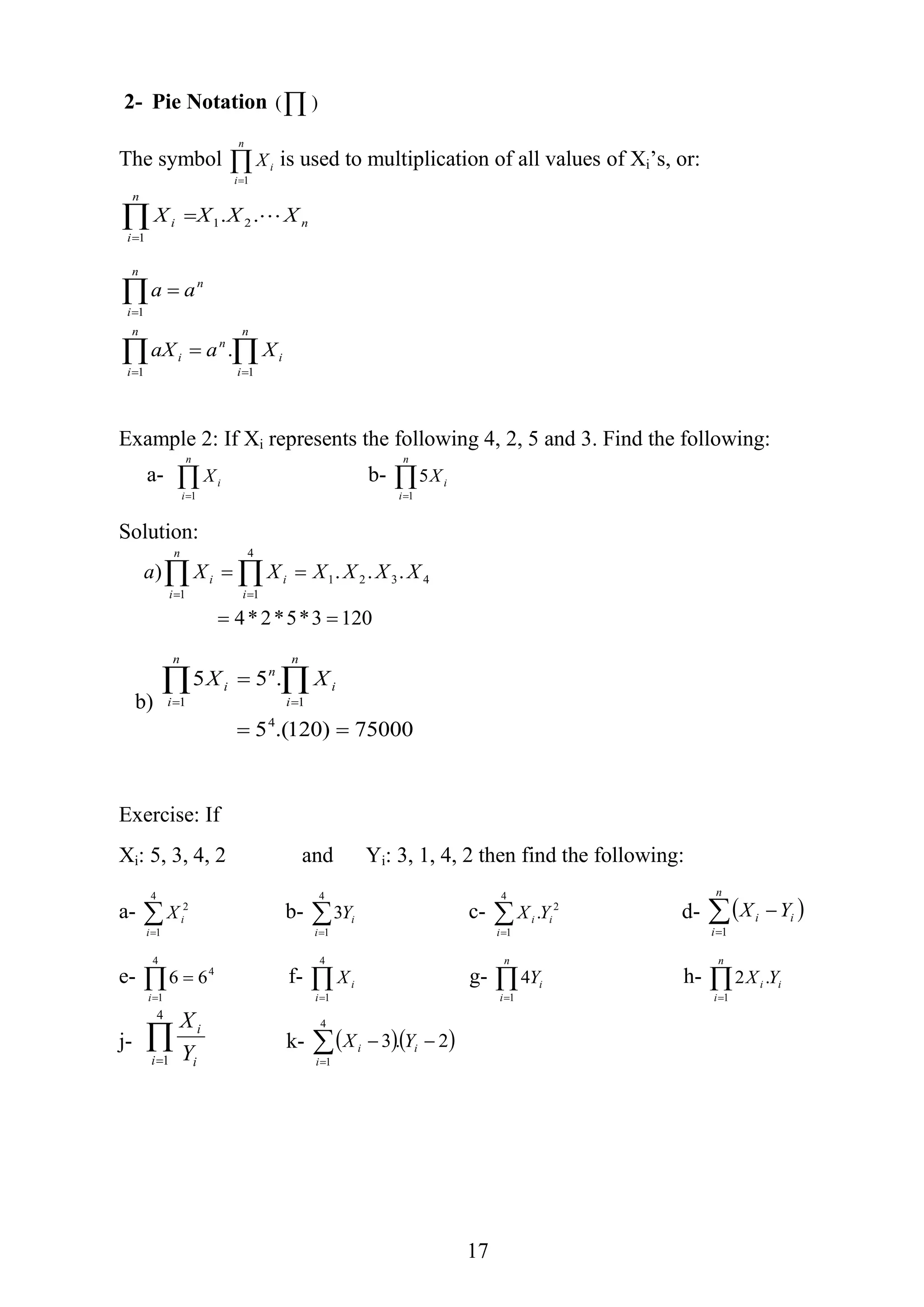 17
2- Pie Notation  )(
The symbol 
n
i
iX
1
is used to multiplication of all values of Xi’s, or:
n
n
i
i XXXX .. 21
1








n
i
i
n
n
i
i
n
i
n
XaaX
aa
11
1
.
Example 2: If Xi represents the following 4, 2, 5 and 3. Find the following:
a- 
n
i
iX
1
b- 
n
i
iX
1
5
Solution:
1203*5*2*4
...) 4321
4
11

  
XXXXXXa
i
i
n
i
i
b)
75000)120.(5
.55
4
11

  
n
i
i
n
n
i
i XX
Exercise: If
Xi: 5, 3, 4, 2 and Yi: 3, 1, 4, 2 then find the following:
a- 
4
1
2
i
iX b- 
4
1
3
i
iY c- 2
4
1
. i
i
i YX
d-  

n
i
ii YX
1
e- 4
4
1
66 i
f- 
4
1i
iX g- 
n
i
iY
1
4 h- i
n
i
i YX .2
1

j- 
4
1i i
i
Y
X
k-   2.3
4
1

i
i
i YX
 