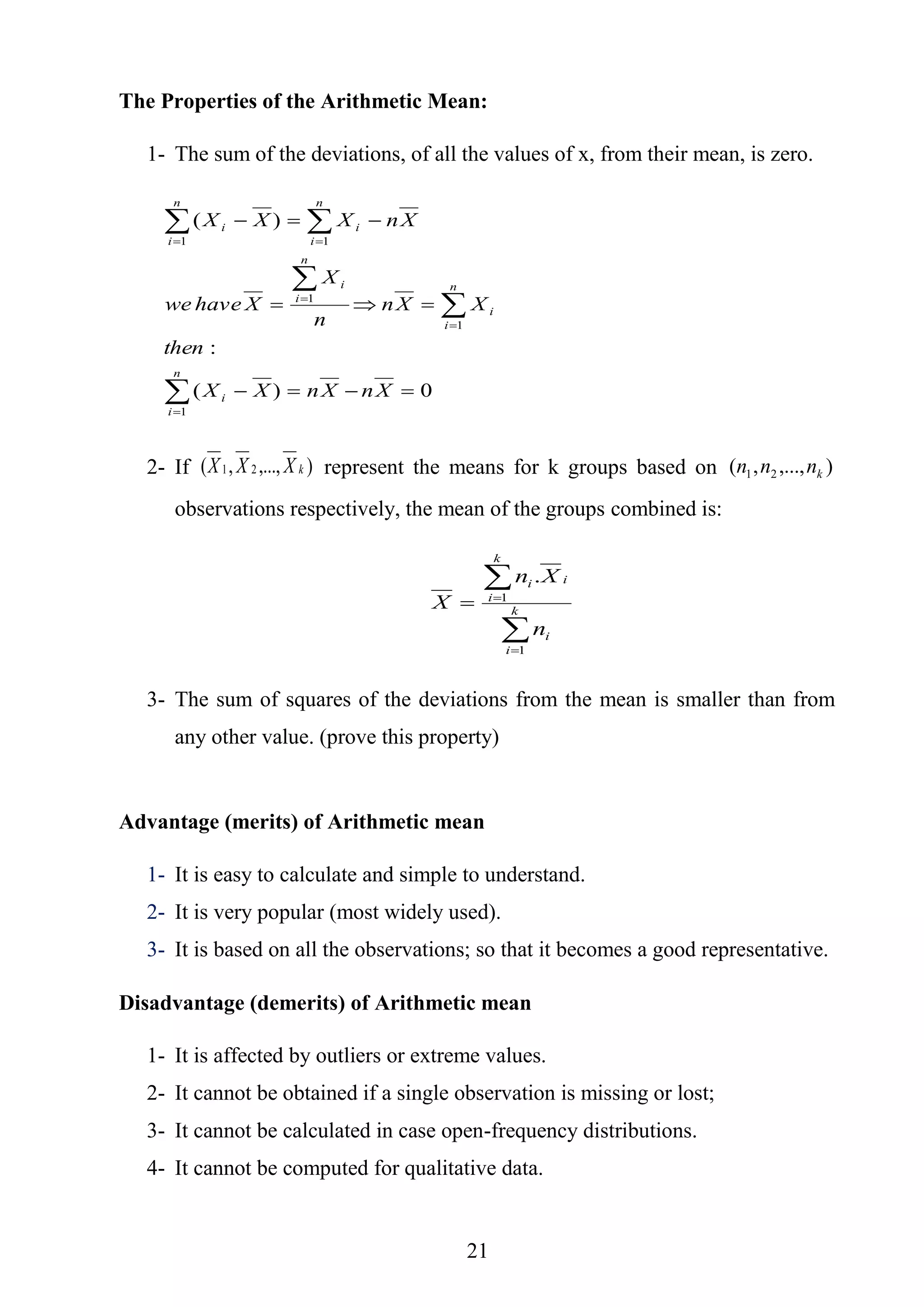 21
The Properties of the Arithmetic Mean:
1- The sum of the deviations, of all the values of x, from their mean, is zero.
0)(
:
)(
1
1
1
1 1






 



 
XnXnXX
then
XXn
n
X
Xhavewe
XnXXX
n
i
i
n
i
i
n
i
i
n
i
n
i
ii
2- If ),...,,( 21 kXXX represent the means for k groups based on ),...,,( 21 knnn
observations respectively, the mean of the groups combined is:




 k
i
i
k
i
ii
n
Xn
X
1
1
.
3- The sum of squares of the deviations from the mean is smaller than from
any other value. (prove this property)
Advantage (merits) of Arithmetic mean
1- It is easy to calculate and simple to understand.
2- It is very popular (most widely used).
3- It is based on all the observations; so that it becomes a good representative.
Disadvantage (demerits) of Arithmetic mean
1- It is affected by outliers or extreme values.
2- It cannot be obtained if a single observation is missing or lost;
3- It cannot be calculated in case open-frequency distributions.
4- It cannot be computed for qualitative data.
 