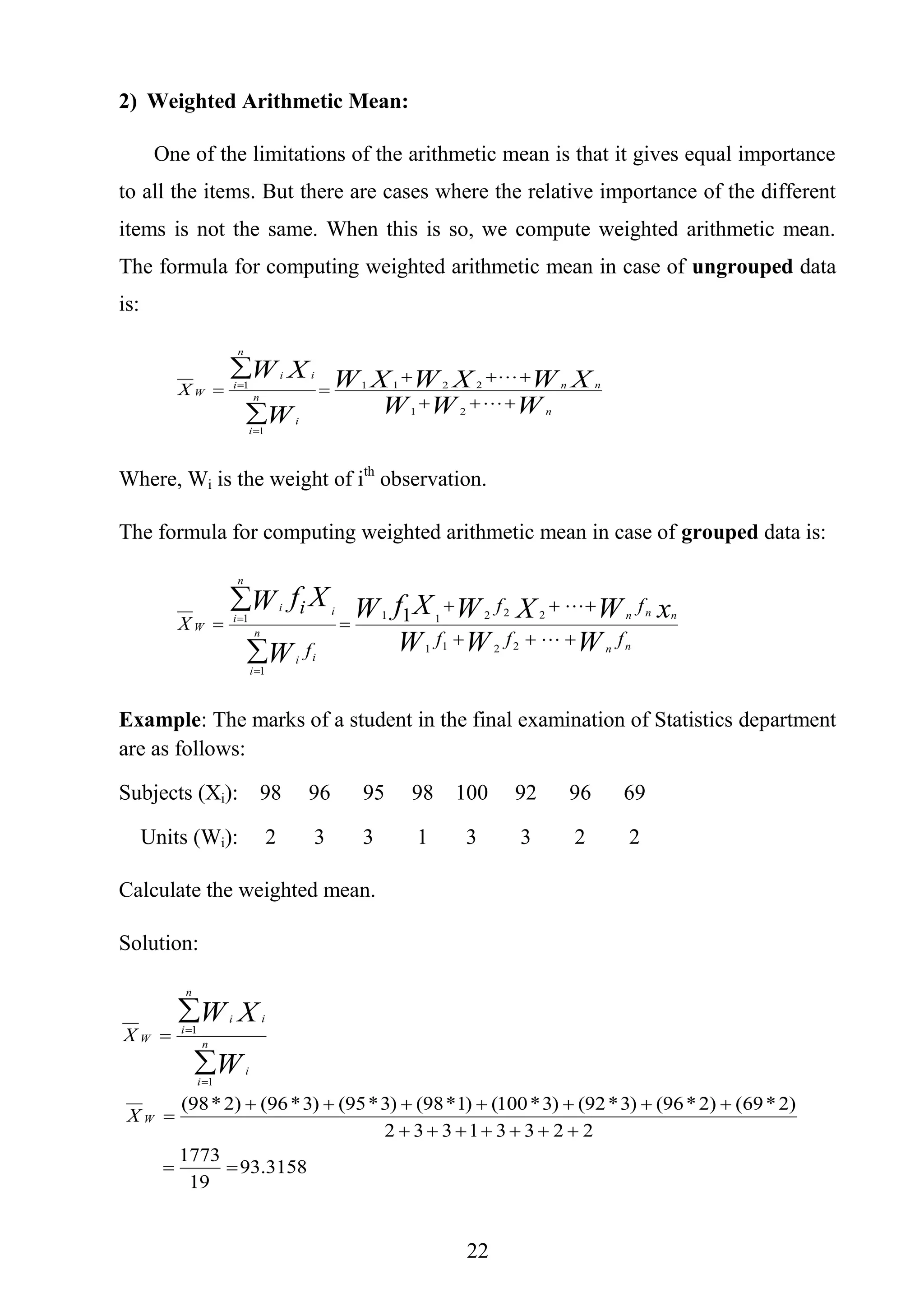 22
2) Weighted Arithmetic Mean:
One of the limitations of the arithmetic mean is that it gives equal importance
to all the items. But there are cases where the relative importance of the different
items is not the same. When this is so, we compute weighted arithmetic mean.
The formula for computing weighted arithmetic mean in case of ungrouped data
is:
WWW
XWXWXW
W
XW
n
nn
n
i
i
i
n
i
i
WX









21
2211
1
1
Where, Wi is the weight of ith
observation.
The formula for computing weighted arithmetic mean in case of grouped data is:
nn
nnn
n
i
ii
i
n
i
i
W
fff
ff
f
i
X
WWW
xWXWXfW
W
XfW









2211
22211
1
1 1
Example: The marks of a student in the final examination of Statistics department
are as follows:
Subjects (Xi): 98 96 95 98 100 92 96 69
Units (Wi): 2 3 3 1 3 3 2 2
Calculate the weighted mean.
Solution:
3158.93
19
1773
22331332
)2*69()2*96()3*92()3*100()1*98()3*95()3*96()2*98(
1
1









W
n
i
i
i
n
i
i
W
X
X
W
XW
 