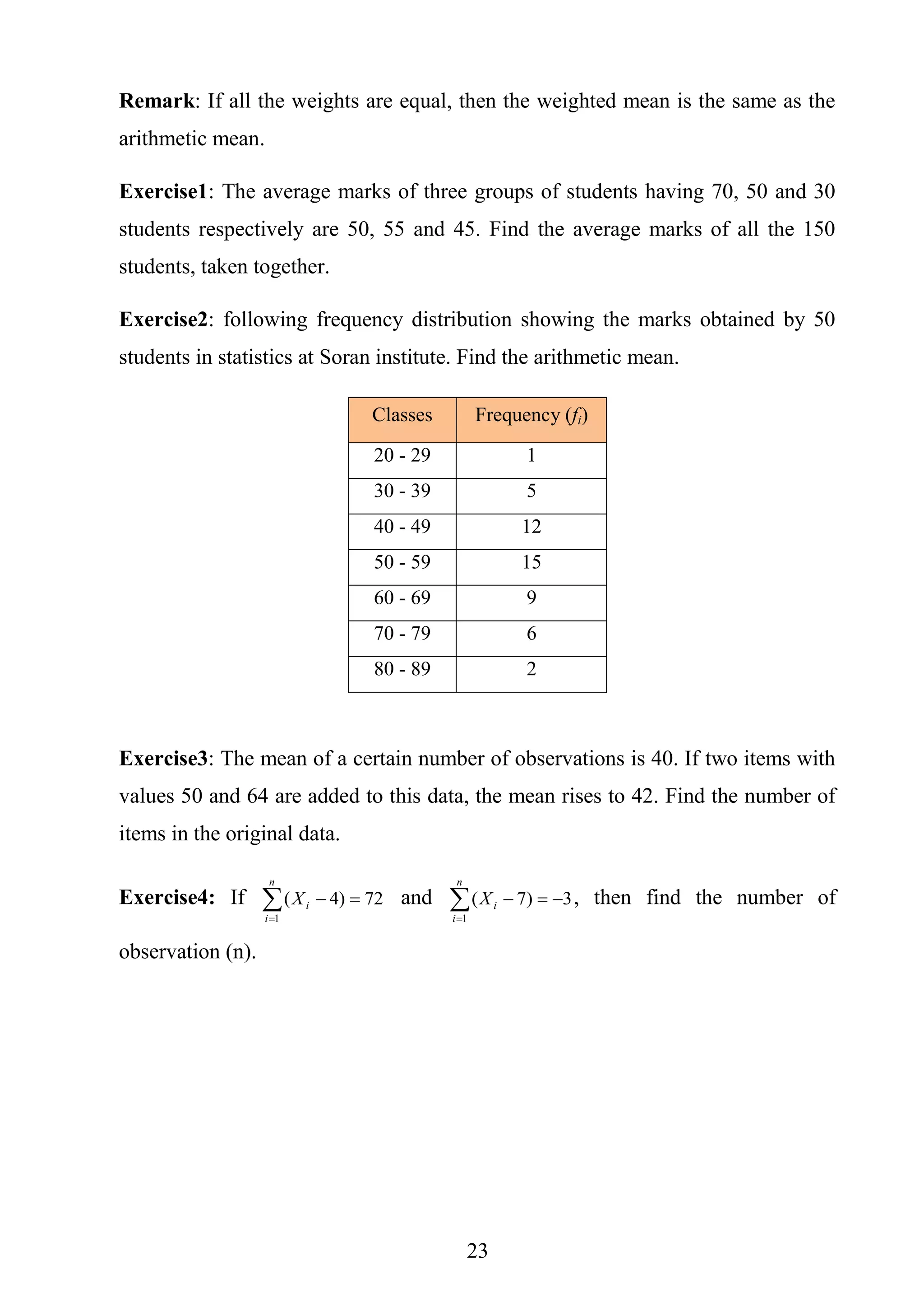 23
Remark: If all the weights are equal, then the weighted mean is the same as the
arithmetic mean.
Exercise1: The average marks of three groups of students having 70, 50 and 30
students respectively are 50, 55 and 45. Find the average marks of all the 150
students, taken together.
Exercise2: following frequency distribution showing the marks obtained by 50
students in statistics at Soran institute. Find the arithmetic mean.
Classes Frequency (fi)
20 - 29 1
30 - 39 5
40 - 49 12
50 - 59 15
60 - 69 9
70 - 79 6
80 - 89 2
Exercise3: The mean of a certain number of observations is 40. If two items with
values 50 and 64 are added to this data, the mean rises to 42. Find the number of
items in the original data.
Exercise4: If 

n
i
iX
1
72)4( and 

n
i
iX
1
3)7( , then find the number of
observation (n).
 