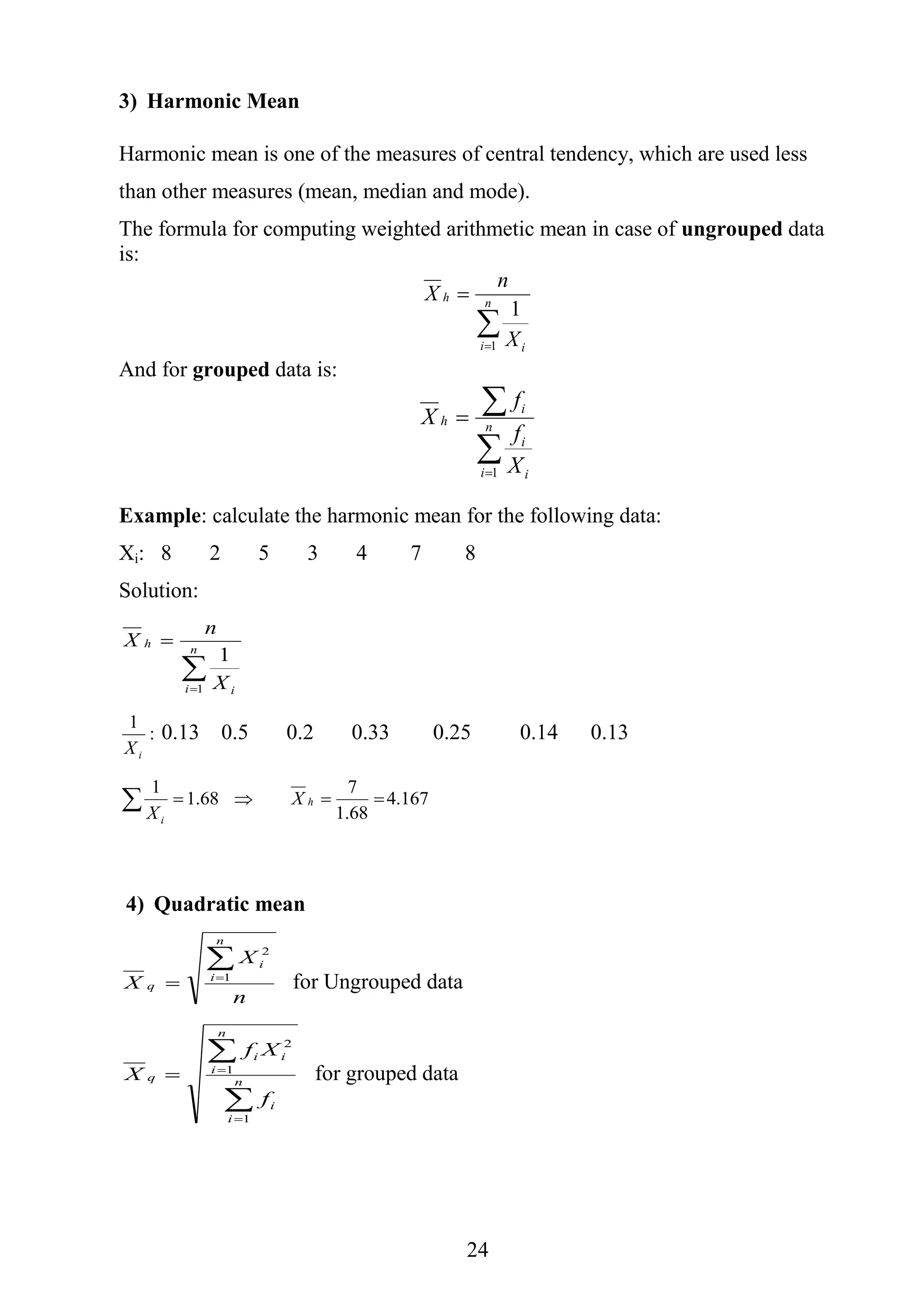 24
3) Harmonic Mean
Harmonic mean is one of the measures of central tendency, which are used less
than other measures (mean, median and mode).
The formula for computing weighted arithmetic mean in case of ungrouped data
is:

 n
i i
h
X
n
X
1
1
And for grouped data is:



 n
i i
i
i
h
X
f
f
X
1
Example: calculate the harmonic mean for the following data:
Xi: 8 2 5 3 4 7 8
Solution:

 n
i i
h
X
n
X
1
1
:
1
iX
0.13 0.5 0.2 0.33 0.25 0.14 0.13
167.4
68.1
7
68.1
1
 h
i
X
X
4) Quadratic mean
n
X
X
n
i
i
q

 1
2
for Ungrouped data




 n
i
i
n
i
ii
q
f
Xf
X
1
1
2
for grouped data
 