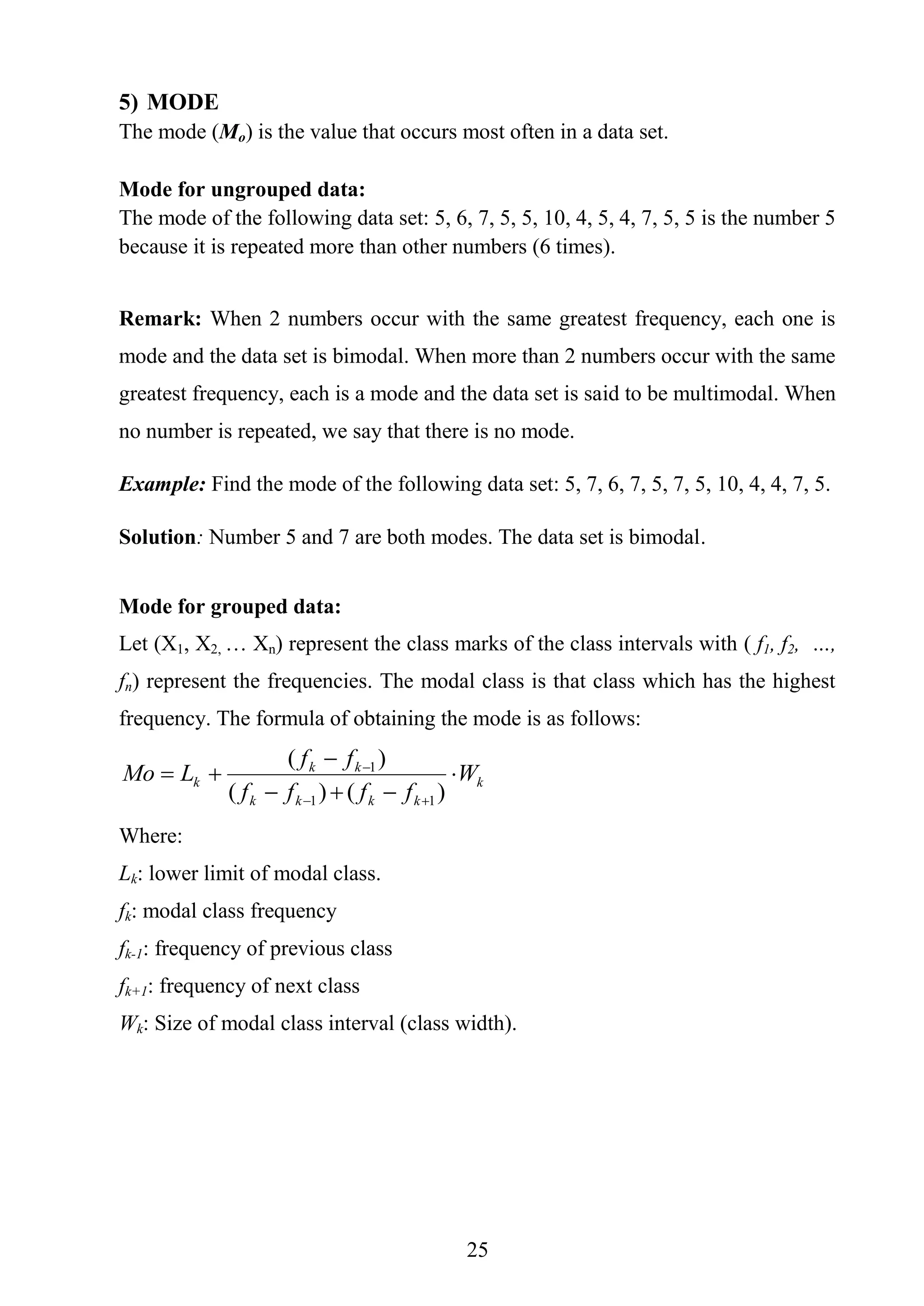 25
5) MODE
The mode (Mo) is the value that occurs most often in a data set.
Mode for ungrouped data:
The mode of the following data set: 5, 6, 7, 5, 5, 10, 4, 5, 4, 7, 5, 5 is the number 5
because it is repeated more than other numbers (6 times).
Remark: When 2 numbers occur with the same greatest frequency, each one is
mode and the data set is bimodal. When more than 2 numbers occur with the same
greatest frequency, each is a mode and the data set is said to be multimodal. When
no number is repeated, we say that there is no mode.
Example: Find the mode of the following data set: 5, 7, 6, 7, 5, 7, 5, 10, 4, 4, 7, 5.
Solution: Number 5 and 7 are both modes. The data set is bimodal.
Mode for grouped data:
Let (X1, X2, … Xn) represent the class marks of the class intervals with ( f1, f2, …,
fn) represent the frequencies. The modal class is that class which has the highest
frequency. The formula of obtaining the mode is as follows:
k
kkkk
kk
k W
ffff
ff
LMo 





)()(
)(
11
1
Where:
Lk: lower limit of modal class.
fk: modal class frequency
fk-1: frequency of previous class
fk+1: frequency of next class
Wk: Size of modal class interval (class width).
 