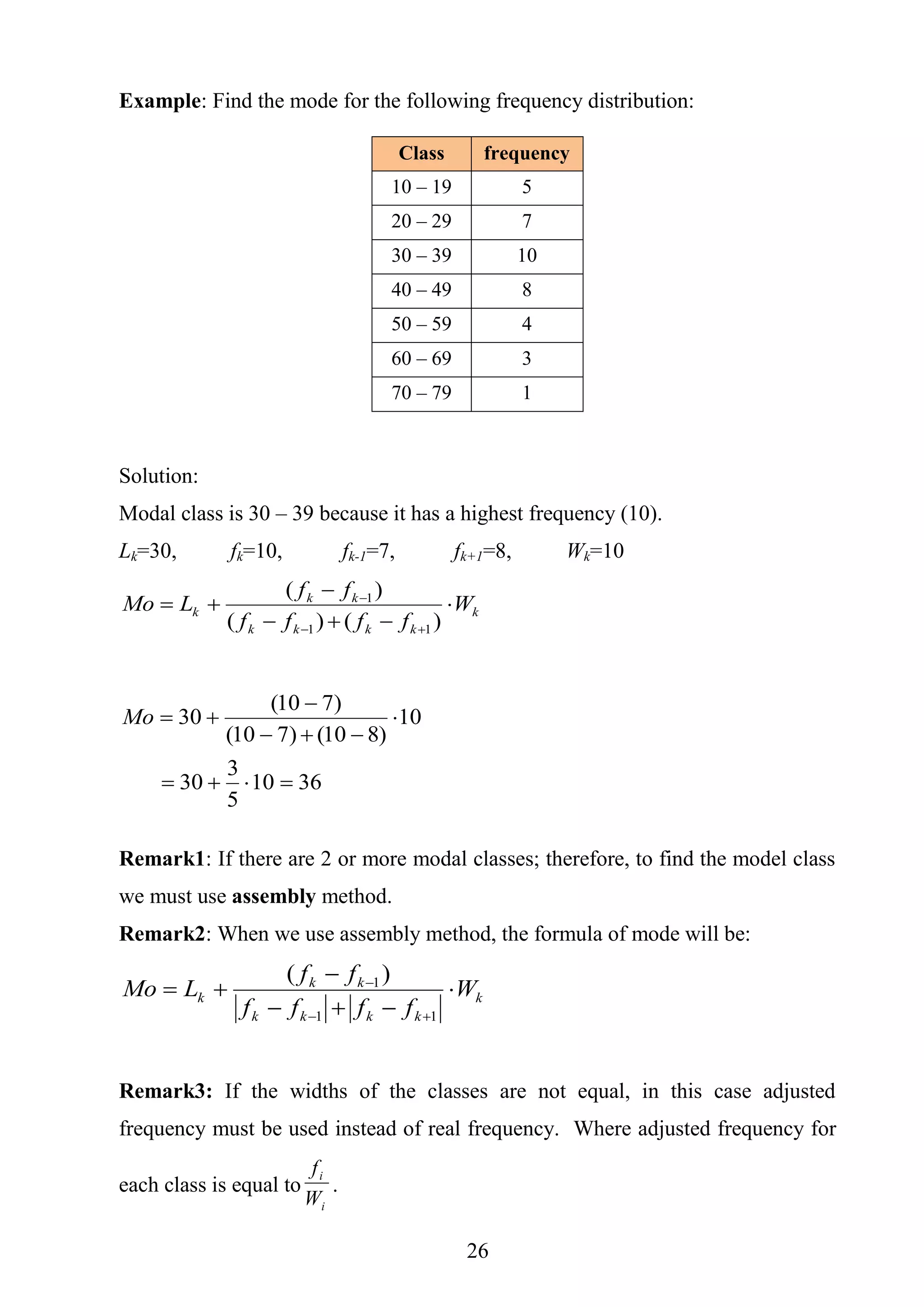 26
Example: Find the mode for the following frequency distribution:
Solution:
Modal class is 30 – 39 because it has a highest frequency (10).
Lk=30, fk=10, fk-1=7, fk+1=8, Wk=10
k
kkkk
kk
k W
ffff
ff
LMo 





)()(
)(
11
1
3610
5
3
30
10
)810()710(
)710(
30




Mo
Remark1: If there are 2 or more modal classes; therefore, to find the model class
we must use assembly method.
Remark2: When we use assembly method, the formula of mode will be:
k
kkkk
kk
k W
ffff
ff
LMo 





11
1)(
Remark3: If the widths of the classes are not equal, in this case adjusted
frequency must be used instead of real frequency. Where adjusted frequency for
each class is equal to
i
i
W
f
.
Class frequency
10 – 19 5
20 – 29 7
30 – 39 10
40 – 49 8
50 – 59 4
60 – 69 3
70 – 79 1
 