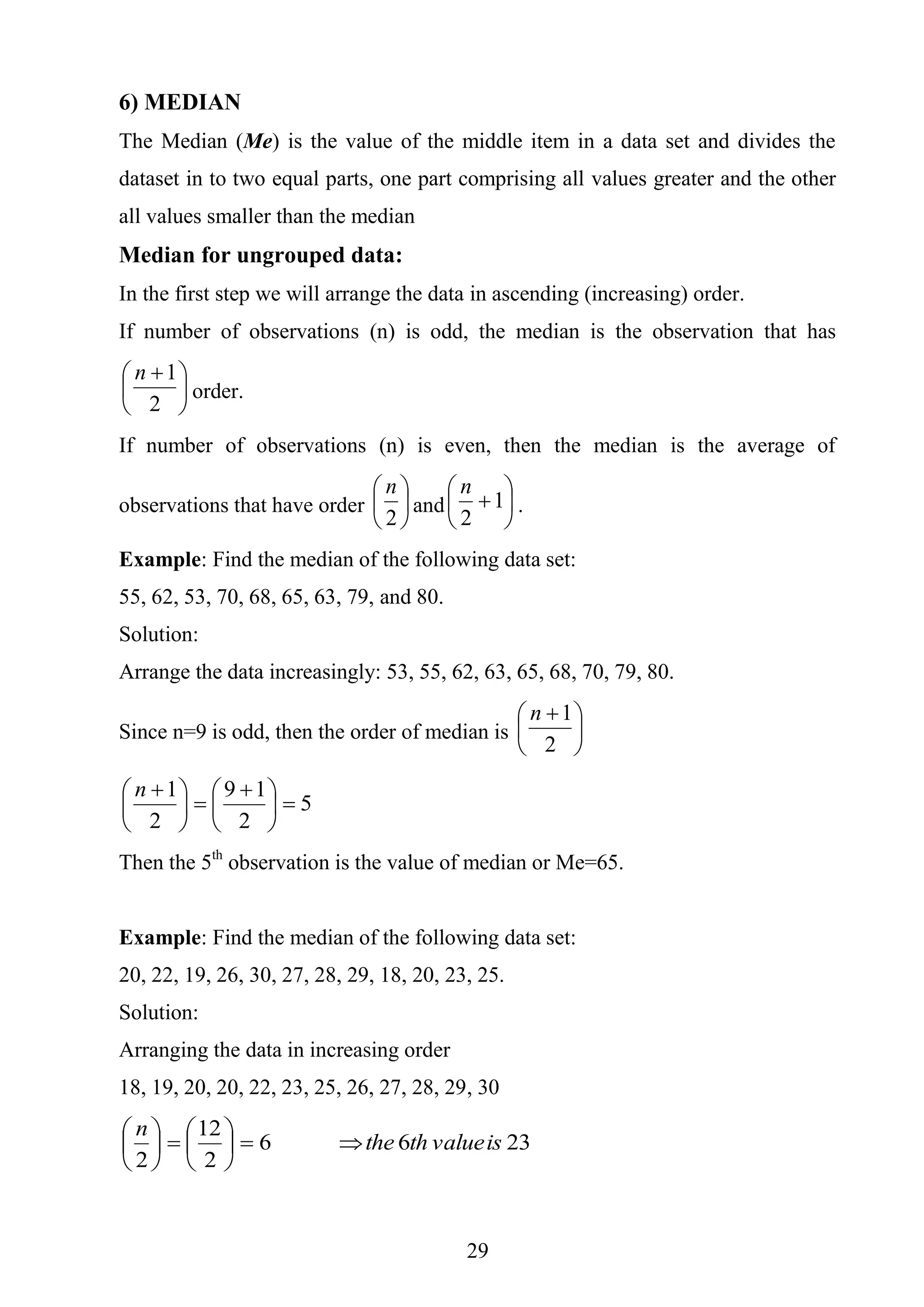 29
6) MEDIAN
The Median (Me) is the value of the middle item in a data set and divides the
dataset in to two equal parts, one part comprising all values greater and the other
all values smaller than the median
Median for ungrouped data:
In the first step we will arrange the data in ascending (increasing) order.
If number of observations (n) is odd, the median is the observation that has





 
2
1n
order.
If number of observations (n) is even, then the median is the average of
observations that have order 





2
n
and 





1
2
n
.
Example: Find the median of the following data set:
55, 62, 53, 70, 68, 65, 63, 79, and 80.
Solution:
Arrange the data increasingly: 53, 55, 62, 63, 65, 68, 70, 79, 80.
Since n=9 is odd, then the order of median is 




 
2
1n
5
2
19
2
1





 





 n
Then the 5th
observation is the value of median or Me=65.
Example: Find the median of the following data set:
20, 22, 19, 26, 30, 27, 28, 29, 18, 20, 23, 25.
Solution:
Arranging the data in increasing order
18, 19, 20, 20, 22, 23, 25, 26, 27, 28, 29, 30
2366
2
12
2
isvalueththe
n












 