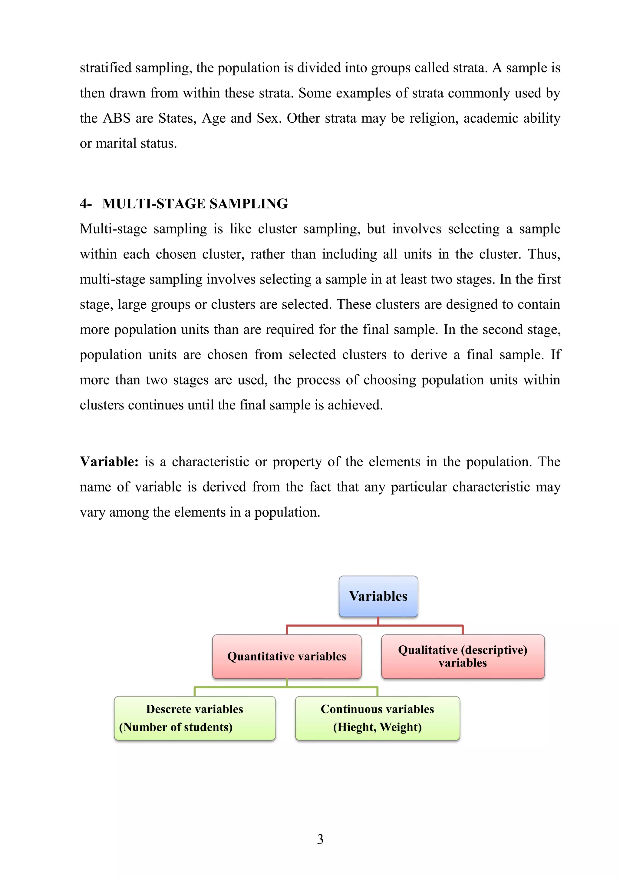 3
stratified sampling, the population is divided into groups called strata. A sample is
then drawn from within these strata. Some examples of strata commonly used by
the ABS are States, Age and Sex. Other strata may be religion, academic ability
or marital status.
4- MULTI-STAGE SAMPLING
Multi-stage sampling is like cluster sampling, but involves selecting a sample
within each chosen cluster, rather than including all units in the cluster. Thus,
multi-stage sampling involves selecting a sample in at least two stages. In the first
stage, large groups or clusters are selected. These clusters are designed to contain
more population units than are required for the final sample. In the second stage,
population units are chosen from selected clusters to derive a final sample. If
more than two stages are used, the process of choosing population units within
clusters continues until the final sample is achieved.
Variable: is a characteristic or property of the elements in the population. The
name of variable is derived from the fact that any particular characteristic may
vary among the elements in a population.
Variables
Quantitative variables
Descrete variables
(Number of students)
Continuous variables
(Hieght, Weight)
Qualitative (descriptive)
variables
 